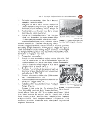 Bab 11 Perjuangan Bangsa Indonesia untuk Merebut Irian Barat   243
1.   Belanda menyerahkan Irian Barat kepada
     Indonesia melalui UNTEA.
2. Rakyat Irian Barat harus diberi kesempatan
     untuk menentukan pendapat, apakah ingin
     memisahkan diri atau tetap bersatu dengan RI.
3. Pelaksanaan penyelesaian Irian Barat selesai
     dalam jangka waktu dua tahun.
4. Untuk menghindari bentrokan fisik di antara
     pihak yang bersengketa diadakan masa peralihan Sumber: 30 Tahun Indonesia MerdekaEdisi
                                                                             1950-1964, 1981
     di bawah pengawasan PBB selama satu tahun.
                                                       Gambar 11.7 Suasana penyerahan Irian
     Pemerintah RI menyetujui usul tersebut, namun Barat dari UNTEA kepada Indonesia.
Belanda menolaknya. Amerika Serikat yang semula
mendukung posisi Belanda, berbalik menekan Belanda agar mau
berunding dengan Indonesia. Akhirnya pada tanggal 15 Agustus
1962, Belanda bersedia berunding dengan Indonesia. Perundingan
itu menghasilkan kesepakatan yang diberi nama Perjanjian New York.
Berikut ini isi Perjanjian New York.
1. Penghentian permusuhan.
2. Setelah persetujuan disahkan, paling lambat 1 Oktober 1962
     UNTEA menerima Irian Barat dari Belanda. Sejak saat itu,
     bendera Belanda diturunkan dan diganti dengan bendera PBB.
3. Pasukan Indonesia tetap tinggal di Irian Barat
     yang berstatus di bawah UNTEA.
4. Angkatan Perang Belanda dan pegawai sipilnya
     berangsur-angsur dipulangkan dan harus selesai
     paling lambat 11 Mei 1963.
5. Bendera Indonesia mulai berkibar 31 Desember
     1962 di samping bendera PBB.
6. Pemerintah RI menerima pemerintahan di Irian
     Barat pada tanggal 1 Mei 1963.
7. Pada tahun 1969 diadakan Penentuan Pendapat Sumber: 30 Tahun Indonesia Merdeka Edisi
     Rakyat (Pepera).                                                        1965-1969, 1981
                                                       Gambar 11.8 Penentuan Pendapat
     Sebagai tindak lanjut dari Persetujuan New
                                                       Rakyat (Pepera).
York, Sekjen PBB menunjuk Rolsz Bennet dari Gua-
temala sebagai Gubernur UNTEA merangkap wakil Sekjen PBB di
Irian Barat. Berdasar Persetujuan New York tahun 1962, di Irian
Barat diselenggarakan “act of free choice” atau Penentuan Pendapat
Rakyat (pepera). Dewan Musyawarah Pepera dengan suara bulat
memutuskan bahwa Irian Barat tetap merupakan bagian dari
Republik Indonesia.
 
