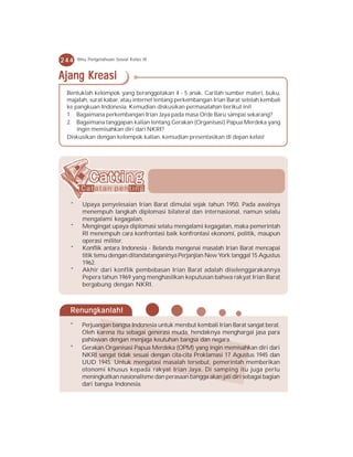 244   Ilmu Pengetahuan Sosial Kelas IX


Ajang Kreasi
 Bentuklah kelompok yang beranggotakan 4 - 5 anak. Carilah sumber materi, buku,
 majalah, surat kabar, atau internet tentang perkembangan Irian Barat setelah kembali
 ke pangkuan Indonesia. Kemudian diskusikan permasalahan berikut ini!
 1. Bagaimana perkembangan Irian Jaya pada masa Orde Baru sampai sekarang?
 2. Bagaimana tanggapan kalian tentang Gerakan (Organisasi) Papua Merdeka yang
     ingin memisahkan diri dari NKRI?
 Diskusikan dengan kelompok kalian, kemudian presentasikan di depan kelas!




  *     Upaya penyelesaian Irian Barat dimulai sejak tahun 1950. Pada awalnya
        menempuh langkah diplomasi bilateral dan internasional, namun selalu
        mengalami kegagalan.
  *     Mengingat upaya diplomasi selalu mengalami kegagalan, maka pemerintah
        RI menempuh cara konfrontasi baik konfrontasi ekonomi, politik, maupun
        operasi militer.
  *     Konflik antara Indonesia - Belanda mengenai masalah Irian Barat mencapai
        titik temu dengan ditandatanganinya Perjanjian New York tanggal 15 Agustus
        1962.
  *     Akhir dari konflik pembebasan Irian Barat adalah diselenggarakannya
        Pepera tahun 1969 yang menghasilkan keputusan bahwa rakyat Irian Barat
        bergabung dengan NKRI.



  Renungkanlah!
  *     Perjuangan bangsa Indonesia untuk merebut kembali Irian Barat sangat berat.
        Oleh karena itu sebagai generasi muda, hendaknya menghargai jasa para
        pahlawan dengan menjaga keutuhan bangsa dan negara.
  *     Gerakan Organisasi Papua Merdeka (OPM) yang ingin memisahkan diri dari
        NKRI sangat tidak sesuai dengan cita-cita Proklamasi 17 Agustus 1945 dan
        UUD 1945. Untuk mengatasi masalah tersebut, pemerintah memberikan
        otonomi khusus kepada rakyat Irian Jaya. Di samping itu juga perlu
        meningkatkan nasionalisme dan perasaan bangga akan jati diri sebagai bagian
        dari bangsa Indonesia.
 