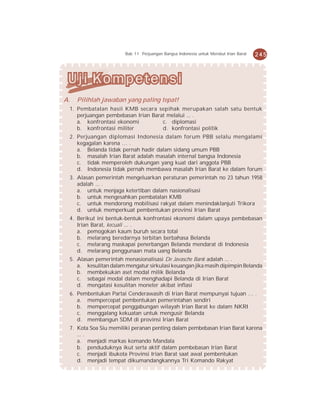 Bab 11 Perjuangan Bangsa Indonesia untuk Merebut Irian Barat   245




A.   Pilihlah jawaban yang paling tepat!
 1. Pembatalan hasil KMB secara sepihak merupakan salah satu bentuk
    perjuangan pembebasan Irian Barat melalui ... .
    a. konfrontasi ekonomi          c. diplomasi
    b. konfrontasi militer          d. konfrontasi politik
 2. Perjuangan diplomasi Indonesia dalam forum PBB selalu mengalami
    kegagalan karena … .
    a. Belanda tidak pernah hadir dalam sidang umum PBB
    b. masalah Irian Barat adalah masalah internal bangsa Indonesia
    c. tidak memperoleh dukungan yang kuat dari anggota PBB
    d. Indonesia tidak pernah membawa masalah Irian Barat ke dalam forum
 3. Alasan pemerintah mengeluarkan peraturan pemerintah no 23 tahun 1958
    adalah ... .
    a. untuk menjaga ketertiban dalam nasionalisasi
    b. untuk mengesahkan pembatalan KMB
    c. untuk mendorong mobilisasi rakyat dalam menindaklanjuti Trikora
    d. untuk memperkuat pembentukan provinsi Irian Barat
 4. Berikut ini bentuk-bentuk konfrontasi ekonomi dalam upaya pembebasan
    Irian Barat, kecuali ... .
    a. pemogokan kaum buruh secara total
    b. melarang beredarnya terbitan berbahasa Belanda
    c. melarang maskapai penerbangan Belanda mendarat di Indonesia
    d. melarang penggunaan mata uang Belanda
 5. Alasan pemerintah menasionalisasi De Javasche Bank adalah ... .
    a. kesulitan dalam mengatur sirkulasi keuangan jika masih dipimpin Belanda
    b. membekukan aset modal milik Belanda
    c. sebagai modal dalam menghadapi Belanda di Irian Barat
    d. mengatasi kesulitan moneter akibat inflasi
 6. Pembentukan Partai Cenderawasih di Irian Barat mempunyai tujuan … .
    a. mempercepat pembentukan pemerintahan sendiri
    b. mempercepat penggabungan wilayah Irian Barat ke dalam NKRI
    c. menggalang kekuatan untuk mengusir Belanda
    d. membangun SDM di provinsi Irian Barat
 7. Kota Soa Siu memiliki peranan penting dalam pembebasan Irian Barat karena
    ... .
    a. menjadi markas komando Mandala
    b. penduduknya ikut serta aktif dalam pembebasan Irian Barat
    c. menjadi ibukota Provinsi Irian Barat saat awal pembentukan
    d. menjadi tempat dikumandangkannya Tri Komando Rakyat
 
