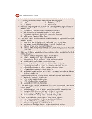 246   Ilmu Pengetahuan Sosial Kelas IX



  8. Munculnya masalah Irian Barat berpangkal dari perjanjian … .
     a. KMB                           c. Renville
     b. Linggarjati                   d. Roem-Royen
  9. Peristiwa yang menjadi titik puncak dari ketegangan hubungan Indonesia -
     Belanda yaitu … .
     a. nasionalisasi perusahaan-perusahaan milik Belanda
     b. operasi militer secara besar-besaran ke Irian Barat
     c. pemutusan hubungan diplomatik Indonesia - Belanda
     d. pelaksanaan Pepera di Irian Barat
 10. Salah satu sebab Indonesia memutuskan hubungan diplomatik dengan
     Belanda adalah ... .
     a. kerja sama dengan Belanda dirasa kurang menguntungkan
     b. adanya perbedaan ideologi antara Indonesia dan Belanda
     c. Belanda terlalu lama menjajah Indonesia
     d. Belanda tidak mempunyai iktikad baik untuk menyelesaikan masalah
         Irian Barat
 11. Beberapa tindakan yang diambil pemerintah dalam rangka konfrontasi
     militer, kecuali ... .
     a. mencari bantuan senjata ke negara-negara Barat
     b. mencari dukungan ke negara-negara komunis
     c. mengerahkan rakyat Indonesia untuk mobilisasi umum
     d. mengirimkan kapak induk ke perairan Irian
 12. Pernyataan berikut yang bukan merupakan isi Trikora adalah ...
     a. gagalkan pembentukan negara boneka Papua buatan Belanda
     b. gagalkan pembentukan negara boneka Indonesia Timur
     c. kibarkan sang Merah Putih di Irian Barat
     d. bersiaplah untuk mobilisasi umum untuk mempertahankan kemerdekaan
         tanah air dan bangsa
 13. Urutan yang benar dari strategi militer pembebasan Irian Barat adalah … .
     a. eksploitasi, infiltrasi, konsolidasi
     b. infiltrasi, konsolidasi, eksploitasi
     c. infiltrasi, eksploitasi, konsolidasi
     d. konsolidasi, infiltrasi, eksploitasi
 14. Latar belakang perjuangan pembebasan Irian Barat melalui jalur konfrontasi
     militer adalah … .
     a. kegagalan pemerintah RI dalam perjuangan melalui jalur diplomasi
     b. kegagalan PBB dalam perjuangan membantu Indonesia
     c. semakin banyaknya pasukan Belanda di Irian Barat
     d. rakyat Irian Barat menghendaki menjadi wilayah RI
 15. Taktik yang digunakan dalam operasi Jaya Wijaya adalah ... .
     a. menyusupkan pasukan ke daerah pertahanan Belanda
     b. mendudukkan kekuasaan RI secara mutlak
     c. mengadakan gerilya di pedalaman Irian
     d. mengadakan serangan terbuka ke pos pertahanan Belanda
 