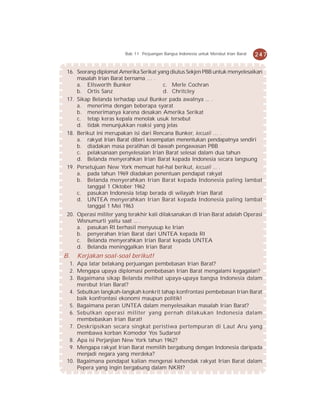 Bab 11 Perjuangan Bangsa Indonesia untuk Merebut Irian Barat   247


 16. Seorang diplomat Amerika Serikat yang diutus Sekjen PBB untuk menyelesaikan
     masalah Irian Barat bernama … .
     a. Ellsworth Bunker                c. Merle Cochran
     b. Ortis Sanz                      d. Chritcley
 17. Sikap Belanda terhadap usul Bunker pada awalnya ... .
     a. menerima dengan beberapa syarat
     b. menerimanya karena desakan Amerika Serikat
     c. tetap keras kepala menolak usuk tersebut
     d. tidak menunjukkan reaksi yang jelas
 18. Berikut ini merupakan isi dari Rencana Bunker, kecuali … .
     a. rakyat Irian Barat diberi kesempatan menentukan pendapatnya sendiri
     b. diadakan masa peralihan di bawah pengawasan PBB
     c. pelaksanaan penyelesaian Irian Barat selesai dalam dua tahun
     d. Belanda menyerahkan Irian Barat kepada Indonesia secara langsung
 19. Persetujuan New York memuat hal-hal berikut, kecuali ... .
     a. pada tahun 1969 diadakan penentuan pendapat rakyat
     b. Belanda menyerahkan Irian Barat kepada Indonesia paling lambat
         tanggal 1 Oktober 1962
     c. pasukan Indonesia tetap berada di wilayah Irian Barat
     d. UNTEA menyerahkan Irian Barat kepada Indonesia paling lambat
         tanggal 1 Mei 1963
 20. Operasi militer yang terakhir kali dilaksanakan di Irian Barat adalah Operasi
     Wisnumurti yaitu saat ... .
     a. pasukan RI berhasil menyusup ke Irian
     b. penyerahan Irian Barat dari UNTEA kepada RI
     c. Belanda menyerahkan Irian Barat kepada UNTEA
     d. Belanda meninggalkan Irian Barat
B.   Kerjakan soal-soal berikut!
  1. Apa latar belakang perjuangan pembebasan Irian Barat?
  2. Mengapa upaya diplomasi pembebasan Irian Barat mengalami kegagalan?
  3. Bagaimana sikap Belanda melihat upaya-upaya bangsa Indonesia dalam
     merebut Irian Barat?
  4. Sebutkan langkah-langkah konkrit tahap konfrontasi pembebasan Irian Barat
     baik konfrontasi ekonomi maupun politik!
  5. Bagaimana peran UNTEA dalam menyelesaikan masalah Irian Barat?
  6. Sebutkan operasi militer yang pernah dilakukan Indonesia dalam
     membebaskan Irian Barat!
  7. Deskripsikan secara singkat peristiwa pertempuran di Laut Aru yang
     membawa korban Komodor Yos Sudarso!
  8. Apa isi Perjanjian New York tahun 1962?
  9. Mengapa rakyat Irian Barat memilih bergabung dengan Indonesia daripada
     menjadi negara yang merdeka?
 10. Bagaimana pendapat kalian mengenai kehendak rakyat Irian Barat dalam
     Pepera yang ingin bergabung dalam NKRI?
 