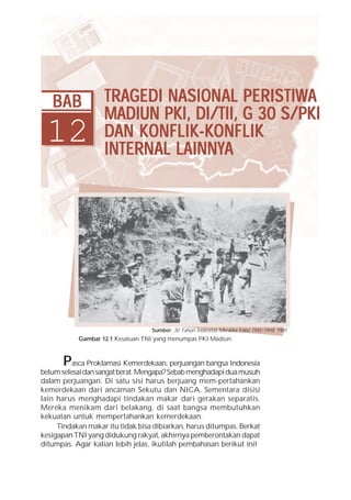 Bab12 Tragedi Nasional Peristiwa Madiun/PKI, DI/TII, G 30 S/PKI dan Konflik-Konflik Internal Lainnya   249




   BAB                  TRAGEDI NASION AL PERIS TIWA
                        TRAGEDI NASIONAL PERISTIWTIWA
                        MADIUN PKI, DI/TII, G 30 S/PKI
 12                     DAN KONFLIK-KONFLIK
                             KONFLIK-K
                                     -KONFLIK
                        INTERNAL LAINNYA
                        INTERN AL LAINNYA




                                           Sumber: 30 Tahun Indonesia Merdeka Edisi 1945-1949, 1981
             Gambar 12.1 Kesatuan TNI yang menumpas PKI Madiun.



       P  asca Proklamasi Kemerdekaan, perjuangan bangsa Indonesia
belum selesai dan sangat berat. Mengapa? Sebab menghadapi dua musuh
dalam perjuangan. Di satu sisi harus berjuang mem-pertahankan
kemerdekaan dari ancaman Sekutu dan NICA. Sementara disisi
lain harus menghadapi tindakan makar dari gerakan separatis.
Mereka menikam dari belakang, di saat bangsa membutuhkan
kekuatan untuk mempertahankan kemerdekaan.
     Tindakan makar itu tidak bisa dibiarkan, harus ditumpas. Berkat
kesigapan TNI yang didukung rakyat, akhirnya pemberontakan dapat
ditumpas. Agar kalian lebih jelas, ikutilah pembahasan berikut ini!
 
