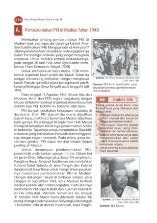 250     Ilmu Pengetahuan Sosial Kelas IX



 A.     Pemberontakan PKI di Madiun Tahun 1948
     Membahas tentang pemberontakan PKI di
Madiun tidak bisa lepas dari jatuhnya kabinet Amir
Syarifuddin tahun 1948. Mengapa kabinet Amir jatuh?
Jatuhnya kabinet Amir disebabkan oleh kegagalannya
dalam Perundingan Renville yang sangat merugikan
Indonesia. Untuk merebut kembali kedudukannya,
pada tanggal 28 Juni 1948 Amir Syarifuddin mem-
bentuk Front Demokrasi Rakyat (FDR)
     Untuk memperkuat basis massa, FDR mem-
bentuk organisasi kaum petani dan buruh. Selain itu
                                                          Sumber: 30 Tahun Indonesia Merdeka Edisi
dengan memancing bentrokan dengan menghasut                                        1945-1949, 1981
buruh. Puncaknya ketika terjadi pemogokan di pabrik Gambar 12.2 Amir Syarifuddin, salah
karung Delanggu (Jawa Tengah) pada tanggal 5 Juli satu tokoh peristiwa pemberontakan
1959.                                                   PKI di Madiun.
     Pada tanggal 11 Agustus 1948, Musso tiba dari
Moskow. Amir dan FDR segera bergabung dengan                 Jeli Jendela Info
Musso. Untuk memperkuat organisasi, maka disusunlah
doktrin bagi PKI. Doktrin itu bernama Jalan Baru.         Pokok-pokok Jalan Baru atau
                                                          koreksi besar yang dilakukan oleh
     PKI banyak melakukan kekacauan, terutama di Musso berisi:
Surakarta. Oleh PKI daerah Surakarta dijadikan 1. PKI sejak proklamasi seharusnya
daerah kacau (wildwest). Sementara Madiun dijadikan          sudah muncul dan berperan
basis gerilya. Pada tanggal 18 September 1948, Musso         sebagai pemimpin revolusi.
memproklamasikan berdirinya pemerintahan Soviet           2. Persetujuan Renville adalah
                                                             kesalahan besar yang men-
di Indonesia. Tujuannya untuk meruntuhkan Republik           celakakan dan berbau reaksioner.
Indonesia yang berdasarkan Pancasila dan mengganti- 3. Kabinet Amir seharusnya tidak
nya dengan negara komunis. Pada waktu yang ber-              mengundurkan diri sebab
samaan, gerakan PKI dapat merebut tempat-tempat              pokok di setiap revolusi adalah
penting di Madiun.                                           kekuasaan negara.
                                                          4. Untuk sementara perlu dibentuk
     Untuk menumpas pemberontakan PKI,                       Front Nasional.
pemerintah melancarkan operasi militer. Dalam hal
ini peran Divisi Siliwangi cukup besar. Di samping itu,
Panglima Besar Jenderal Soedirman memerintahkan
Kolonel Gatot Subroto di Jawa Tengah dan Kolonel
Sungkono di Jawa Timur untuk mengerahkan pasukan-
nya menumpas pemberontakan PKI di Madiun.
Dengan dukungan rakyat di berbagai tempat, pada
tanggal 30 September 1948, kota Madiun berhasil
direbut kembali oleh tentara Republik. Pada akhirnya
tokoh-tokoh PKI seperti Aidit dan Lukman melarikan
diri ke Cina dan Vietnam. Sementara itu, tanggal
31 Oktober 1948 Musso tewas ditembak. Sekitar 300
                                                                Sumber: 30 Tahun Indonesia Merdeka
orang ditangkap oleh pasukan Siliwangi pada tanggal                           Edisi 1945-1949, 1981
1 Desember 1948 di daerah Purwodadi, Jawa Tengah.             Gambar 12.3 Musso
 