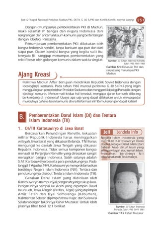 Bab12 Tragedi Nasional Peristiwa Madiun/PKI, DI/TII, G 30 S/PKI dan Konflik-Konflik Internal Lainnya   251
      Dengan ditumpasnya pemberontakan PKI di Madiun,
maka selamatlah bangsa dan negara Indonesia dari
rongrongan dan ancaman kaum komunis yang bertentangan
dengan ideologi Pancasila.
      Penumpasan pemberontakan PKI dilakukan oleh
bangsa Indonesia sendiri, tanpa bantuan apa pun dan dari
siapa pun. Dalam kondisi bangsa yang begitu sulit itu,
ternyata RI sanggup menumpas pemberontakan yang
relatif besar oleh golongan komunis dalam waktu singkat.                      Sumber: 30 Tahun Indonesia Merdeka
                                                                                            Edisi 1945-1949, 1981
                                                                             Gambar 12.4 Kesatuan TNI dan
                                                                             rakyat yang menumpas PKI
Ajang Kreasi                                                                 Madiun.


   Peristiwa Madiun Affair bertujuan mendirikan Republik Soviet Indonesia dengan
   ideologinya komunis. Pada tahun 1965 muncul peristiwa G 30 S/PKI yang ingin
   menggulingkan pemerintahan Presiden Soekarno dan mengganti ideologi Pancasila dengan
   ideologi komunis. Mencermati kedua hal tersebut, mengapa ajaran komunis dilarang
   berkembang di Indonesia? Upaya apa saja yang dapat dilakukan untuk mewaspadai
   munculnya bahaya laten komunis di era Reformasi ini? Kemukakan pendapat kalian!




B.       Pember ont ak an Darul Islam (DI) dan Tent ar a
           emberont akan
                ontak                          Tent ara
                                                entar
         Islam Indonesia (TII)
1 . DI/TII K ar t osuwir y o di Jaw a Bar at
           Kar                  Jawa Barat
     Berdasarkan Perundingan Renville, kekuatan                           Jeli        Jendela Info
militer Republik Indonesia harus meninggalkan                           Negara Islam Indonesia yang
wilayah Jawa Barat yang dikuasai Belanda. TNI harus                     didirikan Kartosuwiryo biasa
                                                                        disebut sebagai Darul Islam (dari
mengungsi ke daerah Jawa Tengah yang dikuasai
                                                                        bahasa Arab dar al Islam yang
Republik Indonesia. Tidak semua komponen bangsa                         artinya wilayah atau rumah Islam.
menaati isi Perjanjian Renville yang dirasakan sangat                   Proklamasi berdirinya NII
merugikan bangsa Indonesia. Salah satunya adalah                        dilaksanakan di Tasikmalaya.
S.M. Kartosuwiryo beserta para pendukungnya. Pada
tanggal 7 Agustus 1949, Kartosuwiryo memproklamasikan
berdirinya Negara Islam Indonesia (NII). Tentara dan
pendukungnya disebut Tentara Islam Indonesia (TII).
     Gerakan Darul Islam yang didirikan oleh
Kartosuwiryo mempunyai pengaruh yang cukup luas.
Pengaruhnya sampai ke Aceh yang dipimpin Daud
Beureueh, Jawa Tengah (Brebes, Tegal) yang dipimpin
Amir Fatah dan Kyai Somolangu (Kebumen),
Kalimantan Selatan dipimpin Ibnu Hajar, dan Sulawesi
Selatan dengan tokohnya Kahar Muzakar. Untuk lebih
jelasnya lihat tabel 12.1 berikut.                                                  Sumber: 30 Tahun Indonesia
                                                                                   Merdeka Edisi 1945-1949, 1981
                                                                               Gambar 12.5 Kahar Muzakar
 