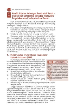 256    Ilmu Pengetahuan Sosial Kelas IX


       K onflik Internal Hubungan Pemerintah Pusat –
D.     Daerah dan Dampaknya terhadap Munculnya
       Pergolakan dan Pemberontakan Daerah
    Sejak pemerintahan kabinet Ali II, muncul berbagai masalah
mengenai hubungan pusat dan daerah. Beberapa masalah yang
timbul yaitu sebagai berikut:
1. Sikap tidak senang terhadap pemerintah pusat, terutama di
    Sumatra dan Sulawesi. Mereka merasa tidak puas dengan
    alokasi biaya pembangunan yang diterima dari pusat.
2. Terjadinya krisis kepercayaan terhadap pemerintah pusat.
    Hubungan antara pemerintah pusat dan daerah sekitar tahun
1957 memang tidak harmonis. Ketidakharmonisan ini terlihat
dengan munculnya berbagai pergolakan di daerah. Di samping itu
ada beberapa daerah yang berusaha melepaskan diri dari Negara
Kesatuan Republik Indonesia. Gerakan yang berusaha lepas dari
NKRI disebut gerakan sparatis. Beberapa contoh gerakan yang
menentang pemerintah pusat misalnya, Dewan Banteng, Dewan
Gajah, dan Dewan Garuda, yang kemudian berkembang menjadi
PRRI/Permesta.

1 . Pemberontakan Pemerintahan Revolusioner
    Republik Indonesia (PRRI)
     Munculnya pemberontakan PRRI diawali dari
ketidakharmonisan hubungan pemerintah daerah dan          Jeli Jendela Info
pusat. Daerah kecewa terhadap pemerintah pusat yang
                                                       Lahirnya dewan-dewan daerah
dianggap tidak adil dalam alokasi dana pembangunan. seperti Dewan Banteng, Dewan
Kekecewaan tersebut diwujudkan dengan pem- Garuda, dan Dewan Gajah setelah
bentukan dewan-dewan daerah seperti berikut.           pemilu 1955 sebagian disebabkan
a. Dewan Banteng di Sumatra Barat yang dipimpin oleh rasa tidak puas dan tidak
     oleh Letkol Ahmad Husein.                         percaya kepada pemegang kebijak-
                                                       sanaan pemegang kekuasaan di
b. Dewan Gajah di Sumatra Utara yang dipimpin pusat. Dengan kata lain, peristiwa
     oleh Kolonel Maludin Simbolan.                    tersebut merupakan perwujudan
c. Dewan Garuda di Sumatra Selatan yang dari perasaan daerahisme.
     dipimpin oleh Letkol Barlian.
d. Dewan Manguni di Sulawesi Utara yang dipimpin oleh Kolonel
     Ventje Sumual.
     Tanggal 10 Februari 1958 Ahmad Husein menuntut agar Kabinet
Djuanda mengundurkan diri dalam waktu 5 x 24 jam, dan
menyerahkan mandatnya kepada presiden. Tuntutan tersebut jelas
ditolak pemerintah pusat. Setelah menerima ultimatum, maka
pemerintah bertindak tegas dengan memecat secara tidak hormat
Ahmad Hussein, Simbolon, Zulkifli Lubis, dan Dahlan Djambek yang
memimpin gerakan sparatis. Langkah berikutnya tanggal 12 Februari
1958 KSAD A.H. Nasution membekukan Kodam Sumatra Tengah
dan selanjutnya menempatkan langsung di bawah KSAD.
 