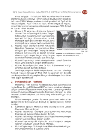 Bab12 Tragedi Nasional Peristiwa Madiun/PKI, DI/TII, G 30 S/PKI dan Konflik-Konflik Internal Lainnya   257
     Pada tanggal 15 Februari 1958 Achmad Hussein mem-
proklamasikan berdirinya Pemerintahan Revolusioner Republik
Indonesia (PRRI). Sebagai perdana menterinya adalah Mr. Syafruddin
Prawiranegara. Agar semakin tidak membahayakan negara,
pemerintah melancarkan operasi militer untuk menumpas PRRI. Berikut
ini operasi militer tersebut.
a. Operasi 17 Agustus dipimpin Kolonel
     Ahmad Yani untuk wilayah Sumatra Tengah.
     Selain untuk menghancurkan kaum sparatis,
     operasi ini juga dimaksudkan untuk
     mencegah agar gerakan tidak meluas, serta
     mencegah turut campurnya kekuatan asing.
b. Operasi Tegas dipimpin Letkol Kaharudin
     Nasution. Tugasnya mengamankan Riau,
                                                   Sumber: 30 Tahun Indonesia Merdeka Edisi 1950-
     dengan pertimbangan mengamankan                                                  1964, 1981
     instalasi minyak asing di daerah tersebut Gambar 12.6 Pelaksanaan Operasi 17
     dan mencegah campur tangan asing dengan Agustus untuk menumpas PRRI.
     dalih menyelamatkan negara dan miliknya.
c. Operasi Saptamarga untuk mengamankan daerah Sumatra
     Utara yang dipimpin Brigjen Djatikusumo.
d. Operasi Sadar dipimpin Letkol Dr. Ibnu Sutowo untuk meng-
     amankan daerah Sumatra Selatan.
     Akhirnya pimpinan PRRI menyerah satu per satu. Misalnya
Ahmad Hussein tanggal 29 Mei 1961 melaporkan diri beserta
pasukannya, dan diikuti yang lain. Dengan demikian pemberontakan
PRRI dapat dipadamkan.

2 . Pemberontakan Permesta
     Proklamasi PRRI ternyata mendapat dukungan dari Indonesia
bagian Timur. Tanggal 17 Februari 1958 Somba memutuskan hubungan
dengan pemerintah pusat dan mendukung PRRI. Gerakannya dikenal
dengan Perjuangan Rakyat Semesta (Permesta). Gerakan ini jelas
melawan pemerintah pusat dan menentang tentara sehingga harus
ditumpas.
     Untuk menumpas gerakan Permesta, pemerintah melancarkan
operasi militer beberapa kali. Berikut ini operasi-operasi militer
tersebut.
a. Komando operasi Merdeka yang dipimpin oleh Letkol
     Rukminto Hendraningrat.
b. Operasi Saptamarga I dipimpin Letkol Sumarsono, menumpas
     Permesta di Sulawesi Utara bagian Tengah.
c. Operasi Saptamarga II dipimpin Letkol Agus Prasmono dengan
     sasaran Sulawesi Utara bagian Selatan.
d. Operasi Saptamarga III dipimpin Letkol Magenda dengan
     sasaran kepulauan sebelah Utara Manado.
e. Operasi Saptamarga IV dipimpin Letkol Rukminto Hendraningrat,
     menumpas Permesta di Sulawesi Utara.
 