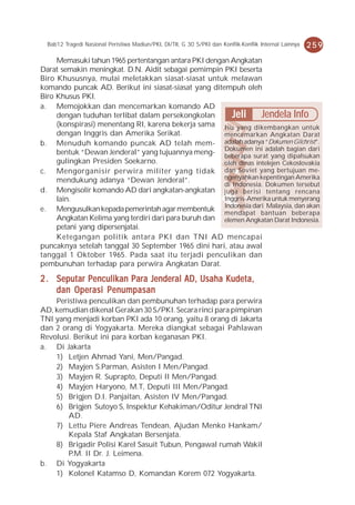 Bab12 Tragedi Nasional Peristiwa Madiun/PKI, DI/TII, G 30 S/PKI dan Konflik-Konflik Internal Lainnya   259
     Memasuki tahun 1965 pertentangan antara PKI dengan Angkatan
Darat semakin meningkat. D.N. Aidit sebagai pemimpin PKI beserta
Biro Khususnya, mulai meletakkan siasat-siasat untuk melawan
komando puncak AD. Berikut ini siasat-siasat yang ditempuh oleh
Biro Khusus PKI.
a. Memojokkan dan mencemarkan komando AD
     dengan tuduhan terlibat dalam persekongkolan        Jeli Jendela Info
     (konspirasi) menentang RI, karena bekerja sama Isu yang dikembangkan untuk
     dengan Inggris dan Amerika Serikat.              mencemarkan Angkatan Darat
b. Menuduh komando puncak AD telah mem- adalah adanya “Dokumen Gilchrist”.
     bentuk “Dewan Jenderal” yang tujuannya meng- Dokumen surat yang bagian dari
                                                      beberapa
                                                                 ini adalah
                                                                            dipalsukan
     gulingkan Presiden Soekarno.                     oleh dinas intelejen Cekoslovakia
c. Mengorganisir perwira militer yang tidak dan Soviet yang bertujuan me-
     mendukung adanya “Dewan Jenderal”.               ngenyahkan kepentingan Amerika
                                                      di Indonesia. Dokumen tersebut
d. Mengisolir komando AD dari angkatan-angkatan juga berisi tentang rencana
     lain.                                            Inggris-Amerika untuk menyerang
e. Mengusulkan kepada pemerintah agar membentuk Indonesia dari Malaysia,beberapa
                                                      mendapat bantuan
                                                                              dan akan
     Angkatan Kelima yang terdiri dari para buruh dan elemen Angkatan Darat Indonesia.
     petani yang dipersenjatai.
     Ketegangan politik antara PKI dan TNI AD mencapai
puncaknya setelah tanggal 30 September 1965 dini hari, atau awal
tanggal 1 Oktober 1965. Pada saat itu terjadi penculikan dan
pembunuhan terhadap para perwira Angkatan Darat.

2 . Seputar Penculikan Para Jenderal AD, Usaha Kudeta,
    dan Operasi Penumpasan
    Peristiwa penculikan dan pembunuhan terhadap para perwira
AD, kemudian dikenal Gerakan 30 S/PKI. Secara rinci para pimpinan
TNI yang menjadi korban PKI ada 10 orang, yaitu 8 orang di Jakarta
dan 2 orang di Yogyakarta. Mereka diangkat sebagai Pahlawan
Revolusi. Berikut ini para korban keganasan PKI.
a. Di Jakarta
    1) Letjen Ahmad Yani, Men/Pangad.
    2) Mayjen S.Parman, Asisten I Men/Pangad.
    3) Mayjen R. Suprapto, Deputi II Men/Pangad.
    4) Mayjen Haryono, M.T, Deputi III Men/Pangad.
    5) Brigjen D.I. Panjaitan, Asisten IV Men/Pangad.
    6) Brigjen Sutoyo S, Inspektur Kehakiman/Oditur Jendral TNI
        AD.
    7) Lettu Piere Andreas Tendean, Ajudan Menko Hankam/
        Kepala Staf Angkatan Bersenjata.
    8) Brigadir Polisi Karel Sasuit Tubun, Pengawal rumah Wakil
        P.M. II Dr. J. Leimena.
b. Di Yogyakarta
    1) Kolonel Katamso D, Komandan Korem 072 Yogyakarta.
 