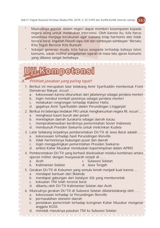 Bab12 Tragedi Nasional Peristiwa Madiun/PKI, DI/TII, G 30 S/PKI dan Konflik-Konflik Internal Lainnya   263

   *    Munculnya gejolak dalam negeri dapat memberi kesempatan kepada
        negara asing untuk melakukan intervensi. Oleh karena itu, kita harus
        senantiasa menjaga kerukunan agar suasana tetap harmonis dan tidak
        tercerai berai. Ingatlah filosofi sapu lidi dan semboyan-semboyan “Bersatu
        Kita Teguh Bercerai Kita Runtuh!
   *    Sebagai generasi muda, kita harus waspada terhadap bahaya laten
        komunis, sebab melihat pengalaman sejarah di masa lalu ajaran komunis
        yang dibawa sangat berbahaya.




A.     Pilihlah jawaban yang paling tepat!
   1. Berikut ini merupakan latar belakang Amir Syarifuddin membentuk Front
      Demokrasi Rakyat, kecuali … .
      a. kekecewaan karena diturunkan dari jabatannya sebagai perdana menteri
      b. ingin merebut kembali posisinya sebagai perdana menteri
      c. melakukan rongrongan terhadap Kabinet Hatta
      d. gagalnya Amir Syarifuddin dalam Perundingan Linggarjati
   2. Berikut ini beberapa tindakan PKI untuk menghancurkan negara RI, kecuali ... .
      a. menghasut kaum buruh dan petani
      b. menetapkan daerah Surakarta sebagai daerah kacau
      c. memproklamasikan berdirinya pemerintahan Soviet Indonesia
      d. membunuh Presiden Soekarno untuk melicinkan Kudeta
   3. Latar belakang terjadinya pemberontakan DI/TII di Jawa Barat adalah ... .
      a. kekecewaan terhadap hasil Perundingan Renville
      b. tidak harmonisnya hubungan pusat dan daerah
      c. ingin menggulingkan pemerintahan Presiden Soekarno
      d. ambisi Kahar Muzakar menduduki kepemimpinan dalam APRIS
   4. Pemberontakan DI/TII yang berhasil diselesaikan melalui kombinasi antara
      operasi militer dengan musyawarah terjadi di ... .
      a. Aceh                            c. Sulawesi Selatan
      b. Kalimantan Selatan              d. Jawa Tengah
   5. Gerakan DI/TII di Kebumen yang semula lemah menjadi kuat karena ... .
      a. mendapat bantuan dari Belanda
      b. mendapat gabungan dari batalyon 426 yang memberontak
      c. kekuatan TNI telah tercerai berai
      d. dibantu oleh DI/TII Kalimantan Selatan dan Aceh
   6. Munculnya gerakan DI/TII di Sulawesi Selatan dilatarbelakangi oleh … .
      a. kekecewaan terhadap isi Perundingan Renville
      b. permasalahan otonomi daerah
      c. penolakan pemerintah terhadap keinginan Kahar Muzakar mengenai
          anggota KGSS
      d. menolak masuknya pasukan TNI ke Sulawesi Selatan
 