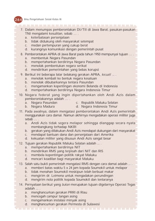 264   Ilmu Pengetahuan Sosial Kelas IX



  7. Dalam menumpas pemberontakan DI/TII di Jawa Barat, pasukan-pasukan
     TNI mengalami kesulitan, sebab … .
     a. keterbatasan persenjataan
     b. tidak didukung oleh masyarakat setempat
     c. medan pertempuran yang cukup berat
     d. kurangnya komunikasi dengan pemerintah pusat
  8. Pemberontakan APRA di Jawa Barat pada tahun 1950 mempunyai tujuan … .
     a. membentuk Negara Pasundan
     b. mempertahankan berdirinya Negara Pasundan
     c. menolak pembentukan negara serikat
     d. mendirikan pemerintahan yang bebas korupsi
  9. Berikut ini beberapa latar belakang gerakan APRA, kecuali ... .
     a. menolak kembali ke bentuk negara kesatuan
     b. menolak dibubarkannya tentara Pasundan
     c. mengamankan kepentingan ekonomi Belanda di Indonesia
     d. mempertahankan berdirinya Negara Indonesia Timur
 10. Negara federal yang ingin dipertahankan oleh Andi Azis dalam
     pemberontakannya adalah … .
     a. Negara Pasundan          c. Republik Maluku Selatan
     b. Negara Madura            d. Negara Indonesia Timur
 11. Pada awalnya, dalam mengatasi pemberontakan Andi Azis pemerintah
     menggunakan cara damai. Namun akhirnya mengadakan operasi militer juga
     sebab … .
     a. Andi Azis tidak segera melapor sehingga dianggap secara nyata
         membangkang terhadap NKRI
     b. gerakan yang dilakukan Andi Azis mendapat dukungan dari masyarakat
     c. mendapat bantuan dana dan persenjataan dari Amerika
     d. kekuatan militer yang disusun Andi Azis sangat besar
 12. Tujuan gerakan Republik Maluku Selatan adalah ... .
     a. mempertahankan berdirinya NIT
     b. mendirikan RMS yang terpisah dari NIT dan RIS
     c. membela kepentingan politik rakyat Maluku
     d. mencari keadilan bagi masyarakat Maluku
 13. Salah satu bukti pemerintah mengatasi RMS dengan cara damai adalah ... .
     a. memberi batas waktu 5 x 24 jam kepada Soumokil untuk melapor
     b. tidak menahan Soumokil meskipun telah berbuat makar
     c. mengirim dr. Leimena untuk mengadakan perundingan
     d. mengirim nota politik kepada Soumokil dan tentaranya
 14. Pernyataan berikut yang bukan merupakan tujuan digelarnya Operasi Tegas
     adalah ... .
     a. menghancurkan gerakan PRRI di Riau
     b. mencegah campur tangan asing
     c. mengamankan instalasi minyak asing
     d. menghancurkan gerakan Permesta di Sulawesi
 