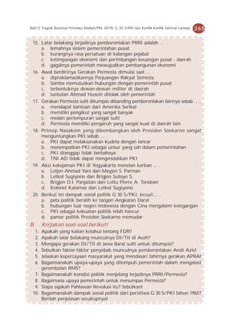 Bab12 Tragedi Nasional Peristiwa Madiun/PKI, DI/TII, G 30 S/PKI dan Konflik-Konflik Internal Lainnya   265

 15. Latar belakang terjadinya pemberontakan PRRI adalah … .
     a. lemahnya sistem pemerintahan pusat
     b. kurangnya rasa persatuan di kalangan pejabat
     c. ketimpangan ekonomi dan perimbangan keuangan pusat - daerah
     d. gagalnya pemerintah mewujudkan pembangunan ekonomi
 16. Awal berdirinya Gerakan Permesta dimulai saat ... .
     a. diproklamasikannya Perjuangan Rakyat Semesta
     b. Somba memutuskan hubungan dengan pemerintah pusat
     c. terbentuknya dewan-dewan militer di daerah
     d. tuntutan Ahmad Husein ditolak oleh pemerintah
 17. Gerakan Permesta sulit ditumpas dibanding pemberontakan lainnya sebab … .
     a. mendapat bantuan dari Amerika Serikat
     b. memiliki pengikut yang sangat banyak
     c. medan pertempuran sangat sulit
     d. Permesta memiliki pengaruh yang sangat kuat di daerah lain
 18. Prinsip Nasakom yang dikembangkan oleh Presiden Soekarno sangat
     menguntungkan PKI sebab … .
     a. PKI dapat melaksanakan kudeta dengan lancar
     b. menempatkan PKI sebagai unsur yang sah dalam pemerintahan
     c. PKI dianggap tidak berbahaya
     d. TNI AD tidak dapat mengendalikan PKI
 19. Aksi kekejaman PKI di Yogyakarta menelan korban ... .
     a. Letjen Ahmad Yani dan Mayjen S. Parman
     b. Letkol Sugiyono dan Brigjen Sutoyo S.
     c. Brigjen D.I. Panjaitan dan Lettu Pierre A. Tendean
     d. Kolonel Katamso dan Letkol Sugiyono
 20. Berikut ini dampak sosial politik G 30 S/PKI, kecuali ... .
     a. peta politik beralih ke tangan Angkatan Darat
     b. hubungan luar negeri Indonesia dengan Cina mengalami ketegangan
     c. PKI sebagai kekuatan politik telah hancur
     d. pamor politik Presiden Soekarno memudar
B.        Kerjakan soal-soal berikut!
     1.   Apakah yang kalian ketahui tentang FDR?
     2.   Apakah latar belakang munculnya DI/TII di Aceh?
     3.   Mengapa gerakan DI/TII di Jawa Barat sulit untuk ditumpas?
     4.   Sebutkan faktor-faktor penyebab munculnya pemberontakan Andi Azis!
     5.   Jelaskan kepercayaan masyarakat yang mendasari lahirnya gerakan APRA!
     6.   Bagaimanakah upaya-upaya yang ditempuh pemerintah dalam mengatasi
          gerombolan RMS?
  7.      Bagaimanakah kondisi politik menjelang terjadinya PRRI/Permesta?
  8.      Bagaimana upaya pemerintah untuk menumpas Permesta?
  9.      Siapa sajakah Pahlawan Revolusi itu? Sebutkan!
 10.      Bagaimanakah dampak sosial politik dari peristiwa G 30 S/PKI tahun 1965?
          Berilah penjelasan secukupnya!
 
