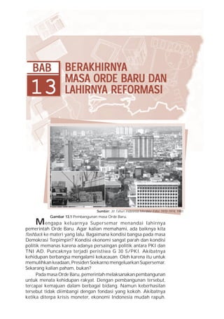 Bab 13 Berakhirnya Masa Orde Baru dan Lahirnya Reformasi        267




   BAB            BERAKHIRNYA
                  BERAKHIRNYA
                  MASA ORDE BARU DAN
  13              LAHIRNYA
                  LAHIRNYA REFORMASI




                                  Sumber: 30 Tahun Indonesia Merdeka Edisi 1970-1974, 1981
           Gambar 13.1 Pembangunan masa Orde Baru.
    M engapa        keluarnya Supersemar menandai lahirnya
pemerintah Orde Baru. Agar kalian memahami, ada baiknya kita
flashback ke materi yang lalu. Bagaimana kondisi bangsa pada masa
Demokrasi Terpimpin? Kondisi ekonomi sangat parah dan kondisi
politik memanas karena adanya persaingan politik antara PKI dan
TNI AD. Puncaknya terjadi peristiwa G 30 S/PKI. Akibatnya
kehidupan berbangsa mengalami kekacauan. Oleh karena itu untuk
memulihkan keadaan, Presiden Soekarno mengeluarkan Supersemar.
Sekarang kalian paham, bukan?
      Pada masa Orde Baru, pemerintah melaksanakan pembangunan
untuk menata kehidupan rakyat. Dengan pembangunan tersebut,
tercapai kemajuan dalam berbagai bidang. Namun keberhasilan
tersebut tidak diimbangi dengan fondasi yang kokoh. Akibatnya
ketika diterpa krisis moneter, ekonomi Indonesia mudah rapuh.
 