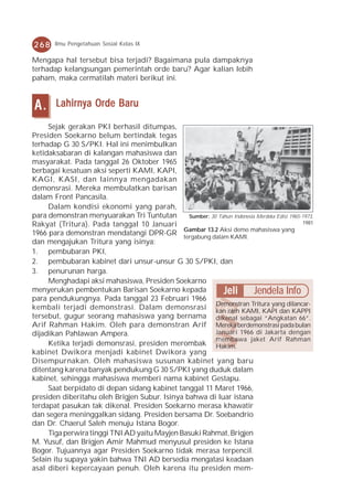 268     Ilmu Pengetahuan Sosial Kelas IX

Mengapa hal tersebut bisa terjadi? Bagaimana pula dampaknya
terhadap kelangsungan pemerintah orde baru? Agar kalian lebih
paham, maka cermatilah materi berikut ini.


A.      Lahirnya Orde Baru

     Sejak gerakan PKI berhasil ditumpas,
Presiden Soekarno belum bertindak tegas
terhadap G 30 S/PKI. Hal ini menimbulkan
ketidaksabaran di kalangan mahasiswa dan
masyarakat. Pada tanggal 26 Oktober 1965
berbagai kesatuan aksi seperti KAMI, KAPI,
KAGI, KASI, dan lainnya mengadakan
demonsrasi. Mereka membulatkan barisan
dalam Front Pancasila.
     Dalam kondisi ekonomi yang parah,
para demonstran menyuarakan Tri Tuntutan        Sumber: 30 Tahun Indonesia Merdeka Edisi 1965-1973,
Rakyat (Tritura). Pada tanggal 10 Januari                                                     1981
                                              Gambar 13.2 Aksi demo mahasiswa yang
1966 para demonstran mendatangi DPR-GR tergabung dalam KAMI.
dan mengajukan Tritura yang isinya:
1. pembubaran PKI,
2. pembubaran kabinet dari unsur-unsur G 30 S/PKI, dan
3. penurunan harga.
     Menghadapi aksi mahasiswa, Presiden Soekarno
menyerukan pembentukan Barisan Soekarno kepada               Jeli         Jendela Info
para pendukungnya. Pada tanggal 23 Februari 1966
kembali terjadi demonstrasi. Dalam demonsrasi Demonstran Tritura yang dilancar-
                                                          kan oleh KAMI, KAPI dan KAPPI
tersebut, gugur seorang mahasiswa yang bernama dikenal sebagai “Angkatan 66”.
Arif Rahman Hakim. Oleh para demonstran Arif Mereka berdemonstrasi pada bulan
dijadikan Pahlawan Ampera.                                Januari 1966 di Jakarta dengan
                                                          membawa jaket Arif Rahman
     Ketika terjadi demonsrasi, presiden merombak Hakim.
kabinet Dwikora menjadi kabinet Dwikora yang
Disempurnakan. Oleh mahasiswa susunan kabinet yang baru
ditentang karena banyak pendukung G 30 S/PKI yang duduk dalam
kabinet, sehingga mahasiswa memberi nama kabinet Gestapu.
     Saat berpidato di depan sidang kabinet tanggal 11 Maret 1966,
presiden diberitahu oleh Brigjen Subur. Isinya bahwa di luar istana
terdapat pasukan tak dikenal. Presiden Soekarno merasa khawatir
dan segera meninggalkan sidang. Presiden bersama Dr. Soebandrio
dan Dr. Chaerul Saleh menuju Istana Bogor.
     Tiga perwira tinggi TNI AD yaitu Mayjen Basuki Rahmat, Brigjen
M. Yusuf, dan Brigjen Amir Mahmud menyusul presiden ke Istana
Bogor. Tujuannya agar Presiden Soekarno tidak merasa terpencil.
Selain itu supaya yakin bahwa TNI AD bersedia mengatasi keadaan
asal diberi kepercayaan penuh. Oleh karena itu presiden mem-
 