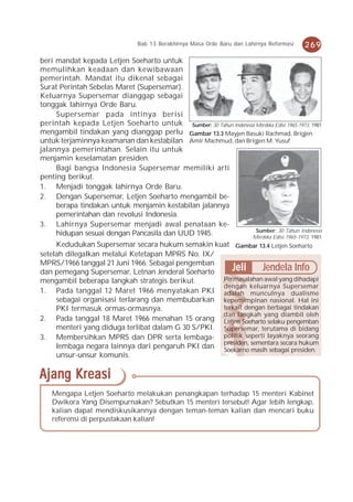 Bab 13 Berakhirnya Masa Orde Baru dan Lahirnya Reformasi   269
beri mandat kepada Letjen Soeharto untuk
memulihkan keadaan dan kewibawaan
pemerintah. Mandat itu dikenal sebagai
Surat Perintah Sebelas Maret (Supersemar).
Keluarnya Supersemar dianggap sebagai
tonggak lahirnya Orde Baru.
     Supersemar pada intinya berisi
perintah kepada Letjen Soeharto untuk Sumber: 30 Tahun Indonesia Merdeka Edisi 1965-1973, 1981
mengambil tindakan yang dianggap perlu Gambar 13.3 Mayjen Basuki Rachmad, Brigjen
untuk terjaminnya keamanan dan kestabilan Amir Machmud, dan Brigjen M. Yusuf
jalannya pemerintahan. Selain itu untuk
menjamin keselamatan presiden.
     Bagi bangsa Indonesia Supersemar memiliki arti
penting berikut.
1. Menjadi tonggak lahirnya Orde Baru.
2. Dengan Supersemar, Letjen Soeharto mengambil be-
     berapa tindakan untuk menjamin kestabilan jalannya
     pemerintahan dan revolusi Indonesia.
3. Lahirnya Supersemar menjadi awal penataan ke-
                                                                 Sumber: 30 Tahun Indonesia
     hidupan sesuai dengan Pancasila dan UUD 1945.             Merdeka Edisi 1965-1973, 1981
     Kedudukan Supersemar secara hukum semakin kuat Gambar 13.4 Letjen Soeharto
setelah dilegalkan melalui Ketetapan MPRS No. IX/
MPRS/1966 tanggal 21 Juni 1966. Sebagai pengemban
dan pemegang Supersemar, Letnan Jenderal Soeharto      Jeli      Jendela Info
mengambil beberapa langkah strategis berikut.       Permasalahan awal yang dihadapi
                                                    dengan keluarnya Supersemar
1. Pada tanggal 12 Maret 1966 menyatakan PKI adalah munculnya dualisme
     sebagai organisasi terlarang dan membubarkan kepemimpinan nasional. Hal ini
     PKI termasuk ormas-ormasnya.                   terkait dengan berbagai tindakan
                                                    dan langkah yang diambil oleh
2. Pada tanggal 18 Maret 1966 menahan 15 orang Letjen Soeharto selaku pengemban
     menteri yang diduga terlibat dalam G 30 S/PKI. Supersemar, terutama di bidang
3. Membersihkan MPRS dan DPR serta lembaga- politik seperti layaknya seorang
     lembaga negara lainnya dari pengaruh PKI dan presiden, sementara secara hukum
                                                    Soekarno masih sebagai presiden.
     unsur-unsur komunis.

Ajang Kreasi
   Mengapa Letjen Soeharto melakukan penangkapan terhadap 15 menteri Kabinet
   Dwikora Yang Disempurnakan? Sebutkan 15 menteri tersebut! Agar lebih lengkap,
   kalian dapat mendiskusikannya dengan teman-teman kalian dan mencari buku
   referensi di perpustakaan kalian!
 
