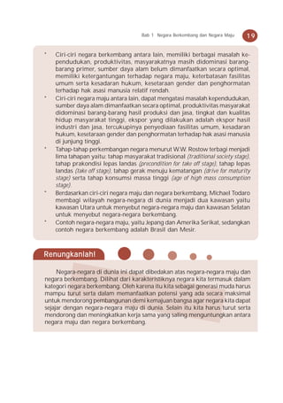 Bab 1 Negara Berkembang dan Negara Maju   19

*   Ciri-ciri negara berkembang antara lain, memiliki berbagai masalah ke-
    pendudukan, produktivitas, masyarakatnya masih didominasi barang-
    barang primer, sumber daya alam belum dimanfaatkan secara optimal,
    memiliki ketergantungan terhadap negara maju, keterbatasan fasilitas
    umum serta kesadaran hukum, kesetaraan gender dan penghormatan
    terhadap hak asasi manusia relatif rendah.
*   Ciri-ciri negara maju antara lain, dapat mengatasi masalah kependudukan,
    sumber daya alam dimanfaatkan secara optimal, produktivitas masyarakat
    didominasi barang-barang hasil produksi dan jasa, tingkat dan kualitas
    hidup masyarakat tinggi, ekspor yang dilakukan adalah ekspor hasil
    industri dan jasa, tercukupinya penyediaan fasilitas umum, kesadaran
    hukum, kesetaraan gender dan penghormatan terhadap hak asasi manusia
    di junjung tinggi.
*   Tahap-tahap perkembangan negara menurut W.W. Rostow terbagi menjadi
    lima tahapan yaitu: tahap masyarakat tradisional (traditional society stage),
    tahap prakondisi lepas landas (precondition for take off stage), tahap lepas
    landas (take off stage), tahap gerak menuju kematangan (drive for maturity
    stage) serta tahap konsumsi massa tinggi (age of high mass consumption
    stage).
*   Berdasarkan ciri-ciri negara maju dan negara berkembang, Michael Todaro
    membagi wilayah negara-negara di dunia menjadi dua kawasan yaitu
    kawasan Utara untuk menyebut negara-negara maju dan kawasan Selatan
    untuk menyebut negara-negara berkembang.
*   Contoh negara-negara maju, yaitu Jepang dan Amerika Serikat, sedangkan
    contoh negara berkembang adalah Brasil dan Mesir.



Renungkanlah!

     Negara-negara di dunia ini dapat dibedakan atas negara-negara maju dan
negara berkembang. Dilihat dari karakteristiknya negara kita termasuk dalam
kategori negara berkembang. Oleh karena itu kita sebagai generasi muda harus
mampu turut serta dalam memanfaatkan potensi yang ada secara maksimal
untuk mendorong pembangunan demi kemajuan bangsa agar negara kita dapat
sejajar dengan negara-negara maju di dunia. Selain itu kita harus turut serta
mendorong dan meningkatkan kerja sama yang saling menguntungkan antara
negara maju dan negara berkembang.
 
