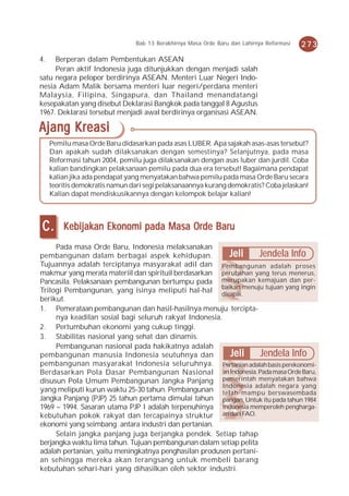 Bab 13 Berakhirnya Masa Orde Baru dan Lahirnya Reformasi   273
4.   Berperan dalam Pembentukan ASEAN
     Peran aktif Indonesia juga ditunjukkan dengan menjadi salah
satu negara pelopor berdirinya ASEAN. Menteri Luar Negeri Indo-
nesia Adam Malik bersama menteri luar negeri/perdana menteri
Malaysia, Filipina, Singapura, dan Thailand menandatangi
kesepakatan yang disebut Deklarasi Bangkok pada tanggal 8 Agustus
1967. Deklarasi tersebut menjadi awal berdirinya organisasi ASEAN.

Ajang Kreasi
     Pemilu masa Orde Baru didasarkan pada asas LUBER. Apa sajakah asas-asas tersebut?
     Dan apakah sudah dilaksanakan dengan semestinya? Selanjutnya, pada masa
     Reformasi tahun 2004, pemilu juga dilaksanakan dengan asas luber dan jurdil. Coba
     kalian bandingkan pelaksanaan pemilu pada dua era tersebut! Bagaimana pendapat
     kalian jika ada pendapat yang menyatakan bahwa pemilu pada masa Orde Baru secara
     teoritis demokratis namun dari segi pelaksanaannya kurang demokratis? Coba jelaskan!
     Kalian dapat mendiskusikannya dengan kelompok belajar kalian!



C.       Kebijakan Ekonomi pada Masa Orde Baru
     Pada masa Orde Baru, Indonesia melaksanakan
pembangunan dalam berbagai aspek kehidupan.               Jeli     Jendela Info
Tujuannya adalah terciptanya masyarakat adil dan Pembangunan adalah proses
makmur yang merata materiil dan spirituil berdasarkan perubahan yang terus menerus,
Pancasila. Pelaksanaan pembangunan bertumpu pada merupakan kemajuan dan per-
Trilogi Pembangunan, yang isinya meliputi hal-hal baikan menuju tujuan yang ingin
                                                       dicapai.
berikut.
1. Pemerataan pembangunan dan hasil-hasilnya menuju tercipta-
     nya keadilan sosial bagi seluruh rakyat Indonesia.
2. Pertumbuhan ekonomi yang cukup tinggi.
3. Stabilitas nasional yang sehat dan dinamis.
     Pembangunan nasional pada hakikatnya adalah
pembangunan manusia Indonesia seutuhnya dan               Jeli     Jendela Info
pembangunan masyarakat Indonesia seluruhnya. Pertanian adalah basis perekonomi-
Berdasarkan Pola Dasar Pembangunan Nasional an Indonesia. Pada masa Orde Baru,
disusun Pola Umum Pembangunan Jangka Panjang pemerintah menyatakan bahwa
                                                        Indonesia adalah negara yang
yang meliputi kurun waktu 25-30 tahun. Pembangunan telah mampu berswasembada
Jangka Panjang (PJP) 25 tahun pertama dimulai tahun pangan. Untuk itu pada tahun 1984
1969 – 1994. Sasaran utama PJP I adalah terpenuhinya Indonesia memperoleh pengharga-
kebutuhan pokok rakyat dan tercapainya struktur an dari FAO.
ekonomi yang seimbang antara industri dan pertanian.
     Selain jangka panjang juga berjangka pendek. Setiap tahap
berjangka waktu lima tahun. Tujuan pembangunan dalam setiap pelita
adalah pertanian, yaitu meningkatnya penghasilan produsen pertani-
an sehingga mereka akan terangsang untuk membeli barang
kebutuhan sehari-hari yang dihasilkan oleh sektor industri.
 