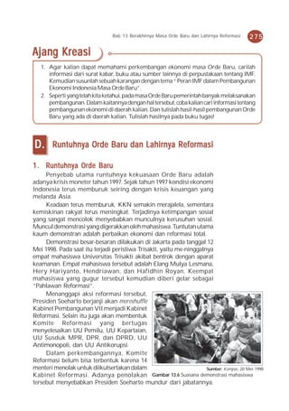 Bab 13 Berakhirnya Masa Orde Baru dan Lahirnya Reformasi   275

Ajang Kreasi
   1. Agar kalian dapat memahami perkembangan ekonomi masa Orde Baru, carilah
      informasi dari surat kabar, buku atau sumber lainnya di perpustakaan tentang IMF.
      Kemudian susunlah sebuah karangan dengan tema “ Peran IMF dalam Pembangunan
      Ekonomi Indonesia Masa Orde Baru”.
   2. Seperti yang telah kita ketahui, pada masa Orde Baru pemerintah banyak melaksanakan
      pembangunan. Dalam kaitannya dengan hal tersebut, coba kalian cari informasi tentang
      pembangunan ekonomi di daerah kalian. Dan tulislah hasil-hasil pembangunan Orde
      Baru yang ada di daerah kalian. Tulislah hasilnya pada buku tugas!




D.      Runtuhnya Orde Baru dan Lahirnya Reformasi

1 . Runtuhnya Orde Baru
     Penyebab utama runtuhnya kekuasaan Orde Baru adalah
adanya krisis moneter tahun 1997. Sejak tahun 1997 kondisi ekonomi
Indonesia terus memburuk seiring dengan krisis keuangan yang
melanda Asia.
     Keadaan terus memburuk. KKN semakin merajalela, sementara
kemiskinan rakyat terus meningkat. Terjadinya ketimpangan sosial
yang sangat mencolok menyebabkan munculnya kerusuhan sosial.
Muncul demonstrasi yang digerakkan oleh mahasiswa. Tuntutan utama
kaum demonstran adalah perbaikan ekonomi dan reformasi total.
     Demonstrasi besar-besaran dilakukan di Jakarta pada tanggal 12
Mei 1998. Pada saat itu terjadi peristiwa Trisakti, yaitu me-ninggalnya
empat mahasiswa Universitas Trisakti akibat bentrok dengan aparat
keamanan. Empat mahasiswa tersebut adalah Elang Mulya Lesmana,
Hery Hariyanto, Hendriawan, dan Hafidhin Royan. Keempat
mahasiswa yang gugur tersebut kemudian diberi gelar sebagai
“Pahlawan Reformasi”.
     Menanggapi aksi reformasi tersebut,
Presiden Soeharto berjanji akan mereshuffle
Kabinet Pembangunan VII menjadi Kabinet
Reformasi. Selain itu juga akan membentuk
Komite Reformasi yang bertugas
menyelesaikan UU Pemilu, UU Kepartaian,
UU Susduk MPR, DPR, dan DPRD, UU
Antimonopoli, dan UU Antikorupsi.
     Dalam perkembangannya, Komite
Reformasi belum bisa terbentuk karena 14
menteri menolak untuk diikutsertakan dalam                           Sumber: Kompas, 20 Mei 1998
Kabinet Reformasi. Adanya penolakan Gambar 13.6 Suasana demonstrasi mahasiswa
tersebut menyebabkan Presiden Soeharto mundur dari jabatannya.
 