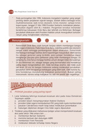 278      Ilmu Pengetahuan Sosial Kelas IX



     *     Pada pertengahan Mei 1998, Indonesia mengalami kejadian yang sangat
           penting dalam perjalanan sejarah bangsa. Setelah didera berbagai krisis
           multidimensional, baik krisis ekonomi, krisis moneter, sampai krisis
           kepercayaan, tanggal 21 Mei 1998 Presiden Soeharto meletakkan jabatan,
           kemudian diganti oleh B.J. Habibie. Pergantian tersebut menandai
           berakhirnya kekuasaan Orde Baru dan lahirlah era Reformasi. Berbagai
           perubahan dilakukan oleh Presiden Habibie untuk mewujudkan tuntutan
           rakyat yang menghendaki reformasi.

     Renungkanlah!

     *    Pemerintah Orde Baru telah banyak berjasa dalam membangun bangsa
          dan negara Indonesia. Pada masa Orde Baru, stabilitas politik dan ekonomi
          sangat stabil sehingga pembangunan dapat dilakukan. Pemerintah
          membangun berbagai fasilitas demi kepentingan masyarakat. Oleh karena
          itu sebagai generasi yang terdidik, para pelajar hendaknya dapat
          menghargai jasa-jasa para pahlawan yang telah membangun bangsa. Di
          samping itu, kita harus menjaga fasilitas umum dengan tidak merusaknya.
     *    Di era Reformasi ini, sebagai bangsa yang bermartabat kita hendaknya
          saling dapat mengendalikan diri, tidak bersikap anarkis, dan tidak acuh
          tak acuh. Di era ini bangsa Indonesia sedang melakukan perubahan-
          perubahan demi tercapainya kehidupan yang lebih baik. Oleh karena itu,
          kita hendaknya mendukung kebijakan pemerintah. Bukan saling
          mencemooh, karena setiap kebijakan itu ada sisi positif dan negatifnya.




A.       Pilihlah jawaban yang paling tepat!
  1. Latar belakang lahirnya kesatuan-kesatuan aksi pada masa Demokrasi
     Terpimpin adalah ... .
     a. presiden belum menyempurnakan Kabinet Dwikora
     b. presiden tidak segera membubarkan PKI yang telah nyata memberontak
     c. pasukan Cakrabirawa masih tetap bebas melakukan penembakan
     d. hubungan diplomasi dengan Cina tidak segera diputuskan
  2. Tindakan yang dilakukan mahasiswa/pelajar untuk memperkokoh kesatuan
     aksi pada tahun 1966 antara lain .... .
     a. membentuk Barisan Soekarno
     b. meminta bantuan dan dukungan ABRI
     c. membentuk Front Pancasila
     d. melakukan blokade terhadap Istana Negara
 