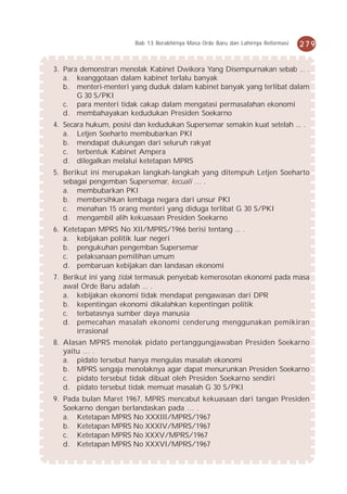 Bab 13 Berakhirnya Masa Orde Baru dan Lahirnya Reformasi   279


3. Para demonstran menolak Kabinet Dwikora Yang Disempurnakan sebab ... .
   a. keanggotaan dalam kabinet terlalu banyak
   b. menteri-menteri yang duduk dalam kabinet banyak yang terlibat dalam
       G 30 S/PKI
   c. para menteri tidak cakap dalam mengatasi permasalahan ekonomi
   d. membahayakan kedudukan Presiden Soekarno
4. Secara hukum, posisi dan kedudukan Supersemar semakin kuat setelah ... .
   a. Letjen Soeharto membubarkan PKI
   b. mendapat dukungan dari seluruh rakyat
   c. terbentuk Kabinet Ampera
   d. dilegalkan melalui ketetapan MPRS
5. Berikut ini merupakan langkah-langkah yang ditempuh Letjen Soeharto
   sebagai pengemban Supersemar, kecuali … .
   a. membubarkan PKI
   b. membersihkan lembaga negara dari unsur PKI
   c. menahan 15 orang menteri yang diduga terlibat G 30 S/PKI
   d. mengambil alih kekuasaan Presiden Soekarno
6. Ketetapan MPRS No XII/MPRS/1966 berisi tentang ... .
   a. kebijakan politik luar negeri
   b. pengukuhan pengemban Supersemar
   c. pelaksanaan pemilihan umum
   d. pembaruan kebijakan dan landasan ekonomi
7. Berikut ini yang tidak termasuk penyebab kemerosotan ekonomi pada masa
   awal Orde Baru adalah ... .
   a. kebijakan ekonomi tidak mendapat pengawasan dari DPR
   b. kepentingan ekonomi dikalahkan kepentingan politik
   c. terbatasnya sumber daya manusia
   d. pemecahan masalah ekonomi cenderung menggunakan pemikiran
       irrasional
8. Alasan MPRS menolak pidato pertanggungjawaban Presiden Soekarno
   yaitu … .
   a. pidato tersebut hanya mengulas masalah ekonomi
   b. MPRS sengaja menolaknya agar dapat menurunkan Presiden Soekarno
   c. pidato tersebut tidak dibuat oleh Presiden Soekarno sendiri
   d. pidato tersebut tidak memuat masalah G 30 S/PKI
9. Pada bulan Maret 1967, MPRS mencabut kekuasaan dari tangan Presiden
   Soekarno dengan berlandaskan pada … .
   a. Ketetapan MPRS No XXXIII/MPRS/1967
   b. Ketetapan MPRS No XXXIV/MPRS/1967
   c. Ketetapan MPRS No XXXV/MPRS/1967
   d. Ketetapan MPRS No XXXVI/MPRS/1967
 