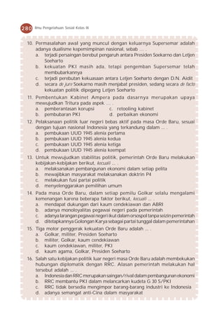280   Ilmu Pengetahuan Sosial Kelas IX



 10. Permasalahan awal yang muncul dengan keluarnya Supersemar adalah
     adanya dualisme kepemimpinan nasional, sebab … .
     a. terjadi persaingan berebut pengaruh antara Presiden Soekarno dan Letjen
         Soeharto
     b. kekuatan PKI masih ada, tetapi pengemban Supersemar telah
         membubarkannya
     c. terjadi perebutan kekuasaan antara Letjen Soeharto dengan D.N. Aidit
     d. secara de jure Soekarno masih menjabat presiden, sedang secara de facto
         kekuatan politik dipegang Letjen Soeharto
 11. Pembentukan Kabinet Ampera pada dasarnya merupakan upaya
     mewujudkan Tritura pada aspek … .
     a. pemberantasan korupsi       c. retooling kabinet
     b. pembubaran PKI              d. perbaikan ekonomi
 12. Pelaksanaan politik luar negeri bebas aktif pada masa Orde Baru, sesuai
     dengan tujuan nasional Indonesia yang terkandung dalam ... .
     a. pembukaan UUD 1945 alenia pertama
     b. pembukaan UUD 1945 alenia kedua
     c. pembukaan UUD 1945 alenia ketiga
     d. pembukaan UUD 1945 alenia keempat
 13. Untuk mewujudkan stabilitas politik, pemerintah Orde Baru melakukan
     kebijakan-kebijakan berikut, kecuali ... .
     a. melaksanakan pembangunan ekonomi dalam setiap pelita
     b. mewajibkan masyarakat melaksanakan doktrin P4
     c. melakukan fusi partai politik
     d. menyelenggarakan pemilihan umum
 14. Pada masa Orde Baru, dalam setiap pemilu Golkar selalu mengalami
     kemenangan karena beberapa faktor berikut, kecuali ... .
     a. mendapat dukungan dari kaum cendekiawan dan ABRI
     b. adanya monoloyalitas pegawai negeri pada pemerintah
     c. adanya larangan pegawai negeri ikut dalam orsospol tanpa seizin pemerintah
     d. ditetapkannya Golongan Karya sebagai partai tunggal dalam pemerintahan
 15. Tiga motor penggerak kekuatan Orde Baru adalah ... .
     a. Golkar, militer, Presiden Soeharto
     b. militer, Golkar, kaum cendekiawan
     c. kaum cendekiawan, militer, PKI
     d. kaum agama, Golkar, Presiden Soeharto
 16. Salah satu kebijakan politik luar negeri masa Orde Baru adalah membekukan
     hubungan diplomatik dengan RRC. Alasan pemerintah melakukan hal
     tersebut adalah ... .
     a. Indonesia dan RRC merupakan saingan/rival dalam pembangunan ekonomi
     b. RRC membantu PKI dalam melancarkan kudeta G 30 S/PKI
     c. RRC tidak bersedia mengimpor barang-barang industri ke Indonesia
     d. adanya semangat anti-Cina dalam masyarakat
 