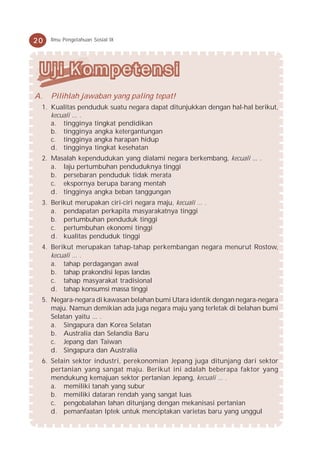 20   Ilmu Pengetahuan Sosial IX




A.   Pilihlah jawaban yang paling tepat!
 1. Kualitas penduduk suatu negara dapat ditunjukkan dengan hal-hal berikut,
    kecuali ... .
    a. tingginya tingkat pendidikan
    b. tingginya angka ketergantungan
    c. tingginya angka harapan hidup
    d. tingginya tingkat kesehatan
 2. Masalah kependudukan yang dialami negara berkembang, kecuali ... .
    a. laju pertumbuhan penduduknya tinggi
    b. persebaran penduduk tidak merata
    c. ekspornya berupa barang mentah
    d. tingginya angka beban tanggungan
 3. Berikut merupakan ciri-ciri negara maju, kecuali ... .
    a. pendapatan perkapita masyarakatnya tinggi
    b. pertumbuhan penduduk tinggi
    c. pertumbuhan ekonomi tinggi
    d. kualitas penduduk tinggi
 4. Berikut merupakan tahap-tahap perkembangan negara menurut Rostow,
    kecuali ... .
    a. tahap perdagangan awal
    b. tahap prakondisi lepas landas
    c. tahap masyarakat tradisional
    d. tahap konsumsi massa tinggi
 5. Negara-negara di kawasan belahan bumi Utara identik dengan negara-negara
    maju. Namun demikian ada juga negara maju yang terletak di belahan bumi
    Selatan yaitu ... .
    a. Singapura dan Korea Selatan
    b. Australia dan Selandia Baru
    c. Jepang dan Taiwan
    d. Singapura dan Australia
 6. Selain sektor industri, perekonomian Jepang juga ditunjang dari sektor
    pertanian yang sangat maju. Berikut ini adalah beberapa faktor yang
    mendukung kemajuan sektor pertanian Jepang, kecuali ... .
    a. memiliki tanah yang subur
    b. memiliki dataran rendah yang sangat luas
    c. pengobalahan lahan ditunjang dengan mekanisasi pertanian
    d. pemanfaatan Iptek untuk menciptakan varietas baru yang unggul
 
