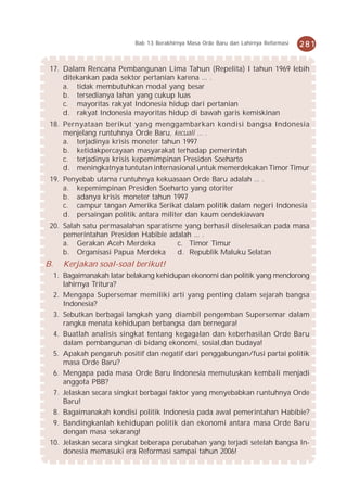 Bab 13 Berakhirnya Masa Orde Baru dan Lahirnya Reformasi   281


 17. Dalam Rencana Pembangunan Lima Tahun (Repelita) I tahun 1969 lebih
     ditekankan pada sektor pertanian karena ... .
     a. tidak membutuhkan modal yang besar
     b. tersedianya lahan yang cukup luas
     c. mayoritas rakyat Indonesia hidup dari pertanian
     d. rakyat Indonesia mayoritas hidup di bawah garis kemiskinan
 18. Pernyataan berikut yang menggambarkan kondisi bangsa Indonesia
     menjelang runtuhnya Orde Baru, kecuali ... .
     a. terjadinya krisis moneter tahun 1997
     b. ketidakpercayaan masyarakat terhadap pemerintah
     c. terjadinya krisis kepemimpinan Presiden Soeharto
     d. meningkatnya tuntutan internasional untuk memerdekakan Timor Timur
 19. Penyebab utama runtuhnya kekuasaan Orde Baru adalah ... .
     a. kepemimpinan Presiden Soeharto yang otoriter
     b. adanya krisis moneter tahun 1997
     c. campur tangan Amerika Serikat dalam politik dalam negeri Indonesia
     d. persaingan politik antara militer dan kaum cendekiawan
 20. Salah satu permasalahan sparatisme yang berhasil diselesaikan pada masa
     pemerintahan Presiden Habibie adalah ... .
     a. Gerakan Aceh Merdeka          c. Timor Timur
     b. Organisasi Papua Merdeka      d. Republik Maluku Selatan
B.   Kerjakan soal-soal berikut!
  1. Bagaimanakah latar belakang kehidupan ekonomi dan politik yang mendorong
     lahirnya Tritura?
  2. Mengapa Supersemar memiliki arti yang penting dalam sejarah bangsa
     Indonesia?
  3. Sebutkan berbagai langkah yang diambil pengemban Supersemar dalam
     rangka menata kehidupan berbangsa dan bernegara!
  4. Buatlah analisis singkat tentang kegagalan dan keberhasilan Orde Baru
     dalam pembangunan di bidang ekonomi, sosial,dan budaya!
  5. Apakah pengaruh positif dan negatif dari penggabungan/fusi partai politik
     masa Orde Baru?
  6. Mengapa pada masa Orde Baru Indonesia memutuskan kembali menjadi
     anggota PBB?
  7. Jelaskan secara singkat berbagai faktor yang menyebabkan runtuhnya Orde
     Baru!
  8. Bagaimanakah kondisi politik Indonesia pada awal pemerintahan Habibie?
  9. Bandingkanlah kehidupan politik dan ekonomi antara masa Orde Baru
     dengan masa sekarang!
 10. Jelaskan secara singkat beberapa perubahan yang terjadi setelah bangsa In-
     donesia memasuki era Reformasi sampai tahun 2006!
 