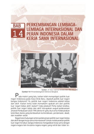 BAB             PERKEMBANG AN LEMBAG A -
                  PERKEMBANGAN LEMBAG
                         BANG
                  LEMBAG INTERNASION DAN
                                  ASIONAL
                  LEMBAG A INTERN ASION AL DAN
 14               PERAN INDONESIA DALAM
                  KERJA SAMA INTERNASIONAL




                                     Sumber: 30 Tahun Indonesia Merdeka Edisi 1965-1973, 1981
             Gambar 14.1 Penandatanganan Deklarasi Bangkok.


     P    ada materi yang lalu, kalian telah mempelajari politik luar
negeri Indonesia pada masa Orde Baru. Apakah politik luar negeri
bangsa Indonesia? Ya, politik luar negeri Indonesia adalah bebas
dan aktif. Kalian tentu telah memahami apakah arti dari politik
luar negeri bebas aktif, bukan? Coba jelaskan! Perlu kalian ketahui,
politik luar negeri bebas dan aktif merupakan wujud pelaksanaan
amanat Pembukaan UUD 1945 alenia IV yaitu ikut serta melaksanakan
ketertiban dunia yang berdasarkan kemerdekaan, perdamaian, abadi,
dan keadilan sosial.
      Bagaimana hubungan antara pelaksanaan politik luar negeri bebas
dan aktif dengan kerja sama internasional? Untuk melaksanakan politik
luar negeri tersebut, bangsa Indonesia mengadakan kerja sama dengan
negara-negara lain terutama negara-negara yang netral dan tidak ter-
 