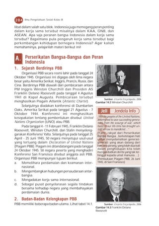 284     Ilmu Pengetahuan Sosial Kelas IX

libat dalam salah satu blok. Indonesia juga memegang peran penting
dalam kerja sama tersebut misalnya dalam KAA, GNB, dan
ASEAN. Apa saja peranan bangsa Indonesia dalam kerja sama
tersebut? Bagaimana pula pengaruh kerja sama tersebut bagi
perkembangan kehidupan bernegara Indonesia? Agar kalian
memahaminya, pelajarilah materi berikut ini!


A.      Perserikatan Bangsa-Bangsa dan Peran
        Indonesia
1 . Sejarah Berdirinya PBB
     Organisasi PBB secara resmi lahir pada tanggal 24
Oktober 1945. Organisasi ini digagas oleh lima negara
besar yaitu Amerika Serikat, Inggris, Prancis, Rusia, dan
Cina. Berdirinya PBB diawali dari pembicaraan antara
PM Inggris Winston Churchill dan Presiden AS
Franklin Delano Roosevelt pada tanggal 4 Agustus
1941 di Kapal Augusta. Pembicaraan tersebut
                                                                 Sumber: Encarta Encyclopedia, 2006
menghasilkan Piagam Atlantik (Atlantic Charter).          Gambar 14.2 Winston Churchill
     Selanjutnya diadakan konferensi di Dumbarton
Oaks, Amerika Serikat pada tanggal 21 Agustus - 7             Jeli        Jendela Info
Oktober 1944. Konferensi ini menghasilkan
kesepakatan tentang pembentukan disebut United “We the peoples of the United Nations,
                                                           determined to save succeeding genera-
Nations Organization (UNO) atau PBB.                       tions from the scourge of war, which
     Pada tanggal 4 - 11 Februari 1945, Franklin Delano twice in our life-time has brought un-
Roosevelt, Winston Churchill, dan Stalin menyeleng- told sorrow to mandkind…”
garakan Konferensi Yalta. Selanjutnya pada tanggal 25 (Kami rakyat dari Perserikatan
                                                           Bangsa Bangsa , berketetapan hati
April - 25 Juni 1945, 50 negara menyetujui usul-usul untuk menyelamatkan generasi-
yang tertuang dalam Declaration of United Nations generasi yang akan datang dari
(Piagam PBB). Piagam ini ditandatangani pada tanggal bencana perang, yang telah dua kali
24 Oktober 1945. 50 negara peserta yang menghadiri dalam penghidupan kitatak ter-
                                                           mengakibatkan derita yang
                                                                                           telah
Konferensi San Fransisco disebut anggota asli PBB. hingga kepada umat manusia….)
Organisasi PBB mempunyai tujuan berikut.                   (Pembukaan Piagam PBB, 26 Juni
a. Memelihara perdamaian dan keamanan inter- 1945, di San Fransisco)
     nasional.
b. Mengembangkan hubungan persaudaraan antar-
     bangsa.
c. Mengadakan kerja sama internasional.
d. Sebagai pusat penyelarasan segala tindakan
     bersama terhadap negara yang membahayakan
     perdamaian dunia.

2 . Badan-Badan Kelengkapan PBB
PBB memiliki beberapa badan utama. Lihat tabel 14.1.                  Sumber: Encarta Encyclopedia, 2006
                                                               Gambar 14.3 Franklin Delano
                                                               Roosevelt
 