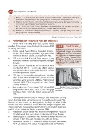 286    Ilmu Pengetahuan Sosial Kelas IX



      7) UNESCO (United Nations Educational, Scientific and Cultural Organization), bertugas
         membantu pengembangan ilmu pengetahuan, kebudayaan, dan pendidikan.
      8) UNICEF (United Nations International Children’s Emergency Fund), bertugas membantu
         memenuhi kepentingan anak-anak di seluruh dunia.
      9) UPU (Universal Postal Union), bertugas mengusahakan persamaan prosedur
         korespondensi internasional untuk lebih mempercepat pengiriman.
     10) UNHCR (United Nations High Commissioner for Refugees), bertugas mengurusi para
         pengungsi dan tawanan perang.

                                                        Sumber: Ensiklopedia Umum untuk Pelajar, 2005

3 . Perkembangan Hubungan PBB dan Indonesia
     Peran PBB terhadap Indonesia pada masa
revolusi fisik cukup besar. Berikut ini peranan PBB     Jeli       Jendela Info
terhadap Indonesia.
                                                      Indonesia pertama kali menjadi
a. Ketika terjadi Agresi Militer Belanda I, Indone- anggota PBB tanggal 28 September
     sia dan Australia mengusulkan agar persoalan 1950. Akibat dari politik konfrontasi
     Indonesia dibahas dalam sidang umum PBB.         dengan Malaysia, Indonesia keluar
                                                      dari PBB tanggal 7 Januari 1965.
b. PBB membentuk Komisi Tiga Negara yang Pada masa Orde Baru, Indonesia
     membawa Indonesia-Belanda ke meja Perundingan masuk kembali menjadi anggota
     Renville.                                        PBB tanggal 28 September 1966.
c. Ketika terjadi Agresi militer Belanda II, PBB
     membentuk UNCI. Hasil kerja UNCI adalah
     mempertemukan Indonesia-Belanda dalam
     Perundingan Roem Royen.
d. PBB juga berperan dalam penyelesaian masalah
     Irian Barat PBB membentuk pemerintahan
     sementara yang bernama UNTEA. Pada tanggal
     1 Maret 1963 PBB menyerahkan Irian Barat
     kepada Indonesia.
e. Saat pelaksanaan Pepera tahun 1969, utusan PBB          Sumber: Encarta Encyclopedia, 2006
                                                     Gambar 14.4 Markas Besar PBB di
     yang diwakili Ortis Sanz hadir. Ortis Sanz juga New York.
     membawa hasil Pepera ke dalam sidang umum
     PBB.
     Hubungan Indonesia dengan lembaga PBB mengalami perang
surut. Semasa Orde Lama Indonesia menjauhkan diri dari PBB.
Bahkan pernah keluar dari keanggotaan lembaga tersebut. Pada
masa Orde Baru, Indonesia masuk kembali menjadi anggota PBB.
Indonesia mulai menunjukkan peran aktifnya. Berikut ini beberapa
contoh peran Indonesia dalam organisasi PBB.
a. Pada bulan Januari tahun 1957 Indonesia mengirimkan Pasukan
     Garuda I untuk ikut memelihara perdamaian di Timur Tengah.
b. Pada tanggal 10 September 1960 Indonesia mengirim Pasukan
     Garuda II dan III untuk mengatasi konflik di Kongo.
c. Pada bulan Januari 1973 Indonesia mengirim Pasukan Garuda
     IV, V, VI, VII dan VIII untuk mengatasi konflik di Vietnam.
 