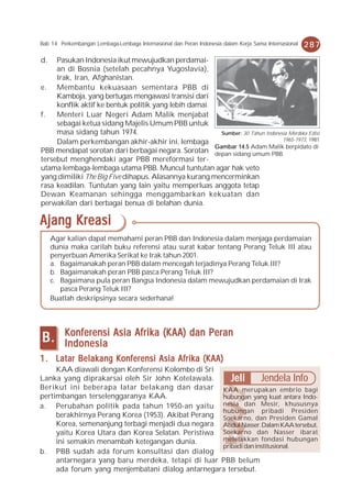 Bab 14 Perkembangan Lembaga-Lembaga Internasional dan Peran Indonesia dalam Kerja Sama Internasional   287
d.   Pasukan Indonesia ikut mewujudkan perdamai-
     an di Bosnia (setelah pecahnya Yugoslavia),
     Irak, Iran, Afghanistan.
e. Membantu kekuasaan sementara PBB di
     Kamboja, yang bertugas mengawasi transisi dari
     konflik aktif ke bentuk politik yang lebih damai.
f.   Menteri Luar Negeri Adam Malik menjabat
     sebagai ketua sidang Majelis Umum PBB untuk
     masa sidang tahun 1974.                             Sumber: 30 Tahun Indonesia Merdeka Edisi
                                                                                 1965-1973, 1981
     Dalam perkembangan akhir-akhir ini, lembaga
                                                       Gambar 14.5 Adam Malik berpidato di
PBB mendapat sorotan dari berbagai negara. Sorotan depan sidang umum PBB.
tersebut menghendaki agar PBB mereformasi ter-
utama lembaga-lembaga utama PBB. Muncul tuntutan agar hak veto
yang dimiliki The Big Five dihapus. Alasannya kurang mencerminkan
rasa keadilan. Tuntutan yang lain yaitu memperluas anggota tetap
Dewan Keamanan sehingga menggambarkan kekuatan dan
perwakilan dari berbagai benua di belahan dunia.

Ajang Kreasi
     Agar kalian dapat memahami peran PBB dan Indonesia dalam menjaga perdamaian
     dunia maka carilah buku referensi atau surat kabar tentang Perang Teluk III atau
     penyerbuan Amerika Serikat ke Irak tahun 2001.
     a. Bagaimanakah peran PBB dalam mencegah terjadinya Perang Teluk III?
     b. Bagaimanakah peran PBB pasca Perang Teluk III?
     c. Bagaimana pula peran Bangsa Indonesia dalam mewujudkan perdamaian di Irak
        pasca Perang Teluk III?
     Buatlah deskripsinya secara sederhana!



         Konferensi Asia Afrika (KAA) dan Peran
B.       Indonesia
1 . Latar Belakang Konferensi Asia Afrika (KAA)
     KAA diawali dengan Konferensi Kolombo di Sri
Lanka yang diprakarsai oleh Sir John Kotelawala.       Jeli       Jendela Info
Berikut ini beberapa latar belakang dan dasar KAA merupakan embrio bagi
pertimbangan terselenggaranya KAA.                  hubungan yang kuat antara Indo-
a. Perubahan politik pada tahun 1950-an yaitu nesia dan Mesir, khususnya
                                                    hubungan pribadi Presiden
     berakhirnya Perang Korea (1953). Akibat Perang Soekarno, dan Presiden Gamal
     Korea, semenanjung terbagi menjadi dua negara Abdul Nasser. Dalam KAA tersebut,
     yaitu Korea Utara dan Korea Selatan. Peristiwa Soekarno dan Nasser ibarat
     ini semakin menambah ketegangan dunia.         meletakkan fondasi hubungan
                                                    pribadi dan institusional.
b. PBB sudah ada forum konsultasi dan dialog
     antarnegara yang baru merdeka, tetapi di luar PBB belum
     ada forum yang menjembatani dialog antarnegara tersebut.
 