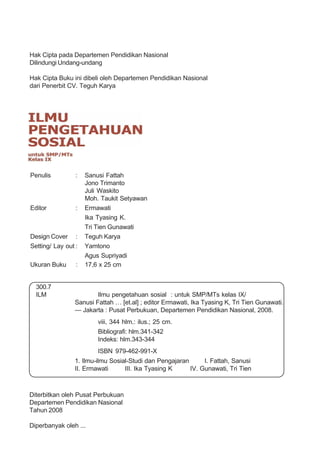 Hak Cipta pada Departemen Pendidikan Nasional
Dilindungi Undang-undang

Hak Cipta Buku ini dibeli oleh Departemen Pendidikan Nasional
dari Penerbit CV. Teguh Karya




Penulis          :   Sanusi Fattah
                     Jono Trimanto
                     Juli Waskito
                     Moh. Taukit Setyawan
Editor           :   Ermawati
                     Ika Tyasing K.
                     Tri Tien Gunawati
Design Cover :       Teguh Karya
Setting/ Lay out :   Yamtono
                     Agus Supriyadi
Ukuran Buku      :   17,6 x 25 cm


  300.7
  ILM                    Ilmu pengetahuan sosial : untuk SMP/MTs kelas IX/
                 Sanusi Fattah … [et.al] ; editor Ermawati, Ika Tyasing K, Tri Tien Gunawati.
                 — Jakarta : Pusat Perbukuan, Departemen Pendidikan Nasional, 2008.
                         viii, 344 hlm.: ilus.; 25 cm.
                         Bibliografi: hlm.341-342
                         Indeks: hlm.343-344
                         ISBN 979-462-991-X
                 1. Ilmu-ilmu Sosial-Studi dan Pengajaran      I. Fattah, Sanusi
                 II. Ermawati      III. Ika Tyasing K     IV. Gunawati, Tri Tien



Diterbitkan oleh Pusat Perbukuan
Departemen Pendidikan Nasional
Tahun 2008

Diperbanyak oleh ...
 