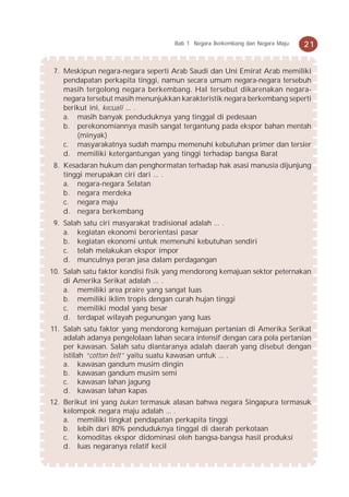 Bab 1 Negara Berkembang dan Negara Maju   21


 7. Meskipun negara-negara seperti Arab Saudi dan Uni Emirat Arab memiliki
    pendapatan perkapita tinggi, namun secara umum negara-negara tersebuh
    masih tergolong negara berkembang. Hal tersebut dikarenakan negara-
    negara tersebut masih menunjukkan karakteristik negara berkembang seperti
    berikut ini, kecuali ... .
    a. masih banyak penduduknya yang tinggal di pedesaan
    b. perekonomiannya masih sangat tergantung pada ekspor bahan mentah
        (minyak)
    c. masyarakatnya sudah mampu memenuhi kebutuhan primer dan tersier
    d. memiliki ketergantungan yang tinggi terhadap bangsa Barat
 8. Kesadaran hukum dan penghormatan terhadap hak asasi manusia dijunjung
    tinggi merupakan ciri dari ... .
    a. negara-negara Selatan
    b. negara merdeka
    c. negara maju
    d. negara berkembang
 9. Salah satu ciri masyarakat tradisional adalah ... .
    a. kegiatan ekonomi berorientasi pasar
    b. kegiatan ekonomi untuk memenuhi kebutuhan sendiri
    c. telah melakukan ekspor impor
    d. munculnya peran jasa dalam perdagangan
10. Salah satu faktor kondisi fisik yang mendorong kemajuan sektor peternakan
    di Amerika Serikat adalah ... .
    a. memiliki area praire yang sangat luas
    b. memiliki iklim tropis dengan curah hujan tinggi
    c. memiliki modal yang besar
    d. terdapat wilayah pegunungan yang luas
11. Salah satu faktor yang mendorong kemajuan pertanian di Amerika Serikat
    adalah adanya pengelolaan lahan secara intensif dengan cara pola pertanian
    per kawasan. Salah satu diantaranya adalah daerah yang disebut dengan
    istilah “cotton belt” yaitu suatu kawasan untuk ... .
    a. kawasan gandum musim dingin
    b. kawasan gandum musim semi
    c. kawasan lahan jagung
    d. kawasan lahan kapas
12. Berikut ini yang bukan termasuk alasan bahwa negara Singapura termasuk
    kelompok negara maju adalah ... .
    a. memiliki tingkat pendapatan perkapita tinggi
    b. lebih dari 80% penduduknya tinggal di daerah perkotaan
    c. komoditas ekspor didominasi oleh bangsa-bangsa hasil produksi
    d. luas negaranya relatif kecil
 