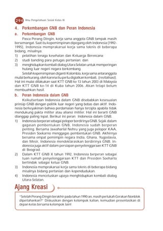 294      Ilmu Pengetahuan Sosial Kelas IX


4 . Perkembangan GNB dan Peran Indonesia
a.    Perkembangan GNB
     Pasca Perang Dingin, kerja sama anggota GNB tampak masih
bersemangat. Saat itu kepemimpinan dipegang oleh Indonesia (1992-
1995). Indonesia memprakarsai kerja sama teknis di beberapa
bidang, misalnya:
1) pelatihan tenaga kesehatan dan Keluarga Berencana;
2) studi banding para petugas pertanian; dan
3) menghidupkan kembali dialog Utara Selatan untuk memperingan
     hutang luar negeri negara berkembang.
     Setelah kepemimpinan diganti Kolombia, kerja sama antaranggota
mulai berkurang, oleh karena itu perlu digiatkan kembali, (revitalisasi).
Hal ini mulai dilakukan saat KTT GNB ke 13 tahun 2003 di Malaysia
dan KTT GNB ke-14 di Kuba tahun 2006. Akan tetapi belum
membuahkan hasil.
b . Peran Indonesia dalam GNB
     Keikutsertaan Indonesia dalam GNB disebabkan kesesuaian
prinsip GNB dengan politik luar negeri yang bebas dan aktif. Indo-
nesia berkeyakinan bahwa perdamaian hanya tercipta apabila tidak
mendukung pakta militer atau aliansi militer. Hal ini berarti GNB
dianggap paling tepat. Berikut ini peran Indonesia dalam GNB.
1) Indonesia berperan sebagai pelopor berdirinya GNB. Sejak dalam
     gagasan pembentukan GNB, Indonesia sudah berperan
     penting. Bersama Jawaharlal Nehru yang juga pelopor KAA,
     Presiden Soekarno menggagas pembentukan GNB. Akhirnya
     bersama empat pemimpin negara India, Ghana, Yugoslavia,
     dan Mesir, Indonesia mendeklarasikan berdirinya GNB. In-
     donesia juga aktif dalam persiapan penyelenggaraan KTT GNB
     di Beograd.
2) Dalam KTT GNB X tahun 1992, Indonesia berperan sebagai
     tuan rumah penyelenggaraan KTT dan Presiden Soeharto
     bertindak sebagai ketua GNB.
3) Indonesia memprakarsai kerja sama teknis di beberapa bidang
     misalnya bidang pertanian dan kependudukan.
4) Indonesia mencetuskan upaya menghidupkan kembali dialog
     Utara-Selatan.

Ajang Kreasi
     “Setelah Perang Dingin berakhir pada tahun 1990-an, masih perlukah Gerakan Nonblok
     dipertahankan?” Diskusikan dengan kelompok kalian, kemudian presentasikan di
     depan kelas bersama kelompok lain!
 