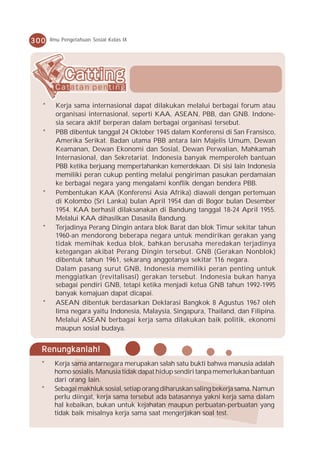 300   Ilmu Pengetahuan Sosial Kelas IX




  *     Kerja sama internasional dapat dilakukan melalui berbagai forum atau
        organisasi internasional, seperti KAA, ASEAN, PBB, dan GNB. Indone-
        sia secara aktif berperan dalam berbagai organisasi tersebut.
  *     PBB dibentuk tanggal 24 Oktober 1945 dalam Konferensi di San Fransisco,
        Amerika Serikat. Badan utama PBB antara lain Majelis Umum, Dewan
        Keamanan, Dewan Ekonomi dan Sosial, Dewan Perwalian, Mahkamah
        Internasional, dan Sekretariat. Indonesia banyak memperoleh bantuan
        PBB ketika berjuang mempertahankan kemerdekaan. Di sisi lain Indonesia
        memiliki peran cukup penting melalui pengiriman pasukan perdamaian
        ke berbagai negara yang mengalami konflik dengan bendera PBB.
  *     Pembentukan KAA (Konferensi Asia Afrika) diawali dengan pertemuan
        di Kolombo (Sri Lanka) bulan April 1954 dan di Bogor bulan Desember
        1954. KAA berhasil dilaksanakan di Bandung tanggal 18-24 April 1955.
        Melalui KAA dihasilkan Dasasila Bandung.
  *     Terjadinya Perang Dingin antara blok Barat dan blok Timur sekitar tahun
        1960-an mendorong beberapa negara untuk mendirikan gerakan yang
        tidak memihak kedua blok, bahkan berusaha meredakan terjadinya
        ketegangan akibat Perang Dingin tersebut. GNB (Gerakan Nonblok)
        dibentuk tahun 1961, sekarang anggotanya sekitar 116 negara.
        Dalam pasang surut GNB, Indonesia memiliki peran penting untuk
        menggiatkan (revitalisasi) gerakan tersebut. Indonesia bukan hanya
        sebagai pendiri GNB, tetapi ketika menjadi ketua GNB tahun 1992-1995
        banyak kemajuan dapat dicapai.
  *     ASEAN dibentuk berdasarkan Deklarasi Bangkok 8 Agustus 1967 oleh
        lima negara yaitu Indonesia, Malaysia, Singapura, Thailand, dan Filipina.
        Melalui ASEAN berbagai kerja sama dilakukan baik politik, ekonomi
        maupun sosial budaya.


  Renungkanlah!
  *    Kerja sama antarnegara merupakan salah satu bukti bahwa manusia adalah
       homo sosialis. Manusia tidak dapat hidup sendiri tanpa memerlukan bantuan
       dari orang lain.
  *    Sebagai makhluk sosial, setiap orang diharuskan saling bekerja sama. Namun
       perlu diingat, kerja sama tersebut ada batasannya yakni kerja sama dalam
       hal kebaikan, bukan untuk kejahatan maupun perbuatan-perbuatan yang
       tidak baik misalnya kerja sama saat mengerjakan soal test.
 