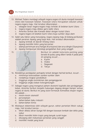 22     Ilmu Pengetahuan Sosial IX



 13. Michael Todaro membagi wilayah negara-negara di dunia menjadi kawasan
     Utara dan kawasan Selatan. Kawasan Utara merupakan sebutan untuk
     negara-negara maju. Hal tersebut dikarenakan ... .
     a. sebagian besar negara-negara maju terletak di belahan bumi Utara
     b. negara-negara maju dilalui garis balik Utara
     c. Amerika Serikat dan Kanada dekat dengan kutub Utara
     d. negara-negara di belahan bumi Utara kaya sumber daya alam
 14. Salah satu faktor yang menunjang, negara Jepang maju di bidang perikanan
     adalah perairan Jepang yang kaya ikan. Hal tersebut dikarenakan ... .
     a. Jepang terletak di daerah lintang Utara
     b. Jepang memiliki iklim yang bervariasi
     c. adanya pertemuan arus hangat (Kurosyiwo) dan arus dingin (Oyasyiwo)
     d. Jepang mempunyai teknologi pengolahan ikan yang canggih
 15.                                Berikut ini adalah kota-kota penting yang
                                    berada di pulau yang diberi tanda X pada peta
                                    di samping kecuali ... .
                                    a. Kyoto
                                    b. Osaka
                                    c. Nagasaki
                                    d. Tokyo


 16. Rendahnya pendapatan perkapita terkait dengan hal-hal berikut, kecuali ... .
     a. minimnya ketersediaan sumber-sumber alam
     b. rendahnya tingkat pendidikan
     c. tingginya angka kemiskinan dan pengangguran
     d. tingginya angka beban ketergantungan
 17. Sebagai negara yang menganut paham ekonomi kapitalis dan perdagangan
     bebas, Amerika Serikat menjalin hubungan dagang dengan hampir semua
     negara di dunia. Berikut ini yang bukan termasuk komoditas ekspor negara
     AS adalah ... .
     a. mesin-mesin otomotif
     b. persenjataan
     c. bahan-bahan baku industri
     d. bahan-bahan kimia
 18. Meskipun didominasi oleh wilayah gurun, sektor pertanian Mesir cukup
     maju. Hal tersebut karena ... .
     a. Mesir dilalui aliran Sungai Nil dengan kawasan lembah dan delta yang
        subur
     b. Mesir memiliki iklim tropis yang banyak curah hujan
     c. ditunjang oleh mekanisasi pertanian yang canggih
     d. memiliki modal yang besar
 