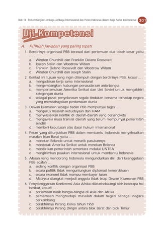 Bab 14 Perkembangan Lembaga-Lembaga Internasional dan Peran Indonesia dalam Kerja Sama Internasional   301




  A.     Pilihlah jawaban yang paling tepat!
     1. Berdirinya organisasi PBB berawal dari pertemuan dua tokoh besar yaitu
        ….
        a. Winston Churchill dan Franklin Delano Roosevelt
        b. Joseph Stalin dan Woodrow Wilson
        c. Franklin Delano Roosevelt dan Woodrow Wilson
        d. Winston Churchill dan Joseph Stalin
     2. Berikut ini tujuan yang ingin ditempuh dengan berdirinya PBB, kecuali ... .
        a. mengadakan kerja sama internasional
        b. mengembangkan hubungan persaudaraan antarbangsa
        c. mempertemukan Amerika Serikat dan Uni Soviet untuk mengakhiri
            ketegangan dunia
        d. sebagai pusat penyelarasan segala tindakan bersama terhadap negara
            yang membahayakan perdamaian dunia
     3. Dewan keamanan sebagai badan PBB mempunyai tugas ... .
        a. mengurus masalah kebudayaan dan HAM
        b. menyelesaikan konflik di daerah-daerah yang bersengketa
        c. mengawasi masa transisi daerah yang belum mempunyai pemerintah
           sendiri
        d. memberi keputusan atas dasar hukum internasional
     4. Peran yang ditunjukkan PBB dalam membantu Indonesia menyelesaikan
        masalah Irian Barat yaitu ... .
        a. menekan Belanda untuk menarik pasukannya
        b. mendesak Amerika Serikat untuk menekan Belanda
        c. mendirikan pemerintah sementara melalui UNTEA
        d. mengirimkan pasukan internasional untuk membantu Indonesia
     5. Alasan yang mendorong Indonesia mengundurkan diri dari keanggotaan
        PBB adalah ... .
        a. sedang konflik dengan organisasi PBB
        b. secara politik tidak menguntungkan diplomasi kemerdekaan
        c. secara ekonomi tidak mampu membayar iuran
        d. Malaysia diangkat menjadi anggota tidak tetap Dewan Keamanan PBB
     6. Penyelenggaraan Konferensi Asia Afrika dilatarbelakangi oleh beberapa hal
        berikut, kecuali … .
        a. persamaan nasib bangsa-bangsa di Asia dan Afrika
        b. persamaan menghadapi masalah dalam negeri sebagai negara
            berkembang
        c. berakhirnya Perang Korea tahun 1950
        d. berakhirnya Perang Dingin antara blok Barat dan blok Timur
 