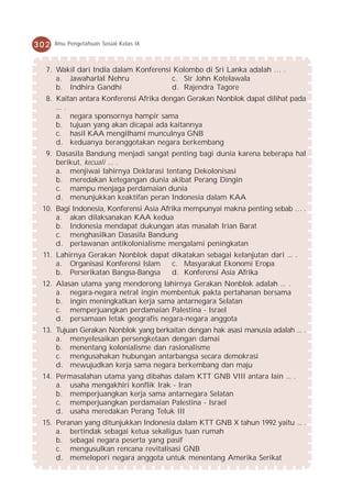 302   Ilmu Pengetahuan Sosial Kelas IX



  7. Wakil dari India dalam Konferensi Kolombo di Sri Lanka adalah … .
     a. Jawaharlal Nehru              c. Sir John Kotelawala
     b. Indhira Gandhi                d. Rajendra Tagore
  8. Kaitan antara Konferensi Afrika dengan Gerakan Nonblok dapat dilihat pada
     ... .
     a. negara sponsornya hampir sama
     b. tujuan yang akan dicapai ada kaitannya
     c. hasil KAA mengilhami munculnya GNB
     d. keduanya beranggotakan negara berkembang
  9. Dasasila Bandung menjadi sangat penting bagi dunia karena beberapa hal
     berikut, kecuali ... .
     a. menjiwai lahirnya Deklarasi tentang Dekolonisasi
     b. meredakan ketegangan dunia akibat Perang Dingin
     c. mampu menjaga perdamaian dunia
     d. menunjukkan keaktifan peran Indonesia dalam KAA
 10. Bagi Indonesia, Konferensi Asia Afrika mempunyai makna penting sebab … .
     a. akan dilaksanakan KAA kedua
     b. Indonesia mendapat dukungan atas masalah Irian Barat
     c. menghasilkan Dasasila Bandung
     d. perlawanan antikolonialisme mengalami peningkatan
 11. Lahirnya Gerakan Nonblok dapat dikatakan sebagai kelanjutan dari ... .
     a. Organisasi Konferensi Islam c. Masyarakat Ekonomi Eropa
     b. Perserikatan Bangsa-Bangsa  d. Konferensi Asia Afrika
 12. Alasan utama yang mendorong lahirnya Gerakan Nonblok adalah ... .
     a. negara-negara netral ingin membentuk pakta pertahanan bersama
     b. ingin meningkatkan kerja sama antarnegara Selatan
     c. memperjuangkan perdamaian Palestina - Israel
     d. persamaan letak geografis negara-negara anggota
 13. Tujuan Gerakan Nonblok yang berkaitan dengan hak asasi manusia adalah ... .
     a. menyelesaikan persengketaan dengan damai
     b. menentang kolonialisme dan rasionalisme
     c. mengusahakan hubungan antarbangsa secara demokrasi
     d. mewujudkan kerja sama negara berkembang dan maju
 14. Permasalahan utama yang dibahas dalam KTT GNB VIII antara lain ... .
     a. usaha mengakhiri konflik Irak - Iran
     b. memperjuangkan kerja sama antarnegara Selatan
     c. memperjuangkan perdamaian Palestina - Israel
     d. usaha meredakan Perang Teluk III
 15. Peranan yang ditunjukkan Indonesia dalam KTT GNB X tahun 1992 yaitu ... .
     a. bertindak sebagai ketua sekaligus tuan rumah
     b. sebagai negara peserta yang pasif
     c. mengusulkan rencana revitalisasi GNB
     d. memelopori negara anggota untuk menentang Amerika Serikat
 
