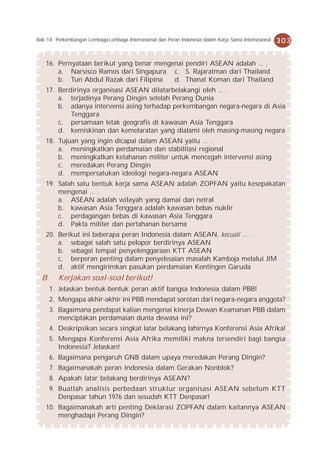 Bab 14 Perkembangan Lembaga-Lembaga Internasional dan Peran Indonesia dalam Kerja Sama Internasional   303


    16. Pernyataan berikut yang benar mengenai pendiri ASEAN adalah ... .
        a. Narsisco Ramos dari Singapura c. S. Rajaratman dari Thailand
        b. Tun Abdul Razak dari Filipina   d. Thanat Koman dari Thailand
    17. Berdirinya organisasi ASEAN dilatarbelakangi oleh ... .
        a. terjadinya Perang Dingin setelah Perang Dunia
        b. adanya intervensi asing terhadap perkembangan negara-negara di Asia
            Tenggara
        c. persamaan letak geografis di kawasan Asia Tenggara
        d. kemiskinan dan kemelaratan yang dialami oleh masing-masing negara
    18. Tujuan yang ingin dicapai dalam ASEAN yaitu … .
        a. meningkatkan perdamaian dan stabilitasi regional
        b. meningkatkan ketahanan militer untuk mencegah intervensi asing
        c. meredakan Perang Dingin
        d. mempersatukan ideologi negara-negara ASEAN
    19. Salah satu bentuk kerja sama ASEAN adalah ZOPFAN yaitu kesepakatan
        mengenai ... .
        a. ASEAN adalah wilayah yang damai dan netral
        b. kawasan Asia Tenggara adalah kawasan bebas nuklir
        c. perdagangan bebas di kawasan Asia Tenggara
        d. Pakta militer dan pertahanan bersama
    20. Berikut ini beberapa peran Indonesia dalam ASEAN, kecuali … .
        a. sebagai salah satu pelopor berdirinya ASEAN
        b. sebagai tempat penyelenggaraan KTT ASEAN
        c. berperan penting dalam penyelesaian masalah Kamboja melalui JIM
        d. aktif mengirimkan pasukan perdamaian Kontingen Garuda
  B.     Kerjakan soal-soal berikut!
       1. Jelaskan bentuk-bentuk peran aktif bangsa Indonesia dalam PBB!
       2. Mengapa akhir-akhir ini PBB mendapat sorotan dari negara-negara anggota?
       3. Bagaimana pendapat kalian mengenai kinerja Dewan Keamanan PBB dalam
          menciptakan perdamaian dunia dewasa ini?
       4. Deskripsikan secara singkat latar belakang lahirnya Konferensi Asia Afrika!
       5. Mengapa Konferensi Asia Afrika memiliki makna tersendiri bagi bangsa
          Indonesia? Jelaskan!
       6. Bagaimana pengaruh GNB dalam upaya meredakan Perang Dingin?
       7. Bagaimanakah peran Indonesia dalam Gerakan Nonblok?
       8. Apakah latar belakang berdirinya ASEAN?
       9. Buatlah analisis perbedaan struktur organisasi ASEAN sebelum KTT
          Denpasar tahun 1976 dan sesudah KTT Denpasar!
    10. Bagaimanakah arti penting Deklarasi ZOPFAN dalam kaitannya ASEAN
        menghadapi Perang Dingin?
 