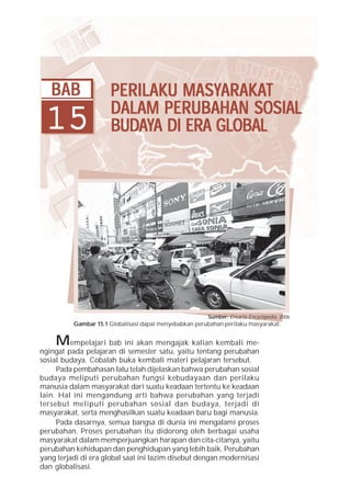 BAB                PERILAKU MASYARAKAT
                               MASYARAKA
                                     ARAKAT
 15                   DALAM PERUBAHAN SOSIAL
                      BUDA          GLOBAL
                      BUDAYA DI ERA GLOBAL




                                                        Sumber: Encarta Encyclopedia, 2006
          Gambar 15.1 Globalisasi dapat menyebabkan perubahan perilaku masyarakat.


    M     empelajari bab ini akan mengajak kalian kembali me-
ngingat pada pelajaran di semester satu, yaitu tentang perubahan
sosial budaya. Cobalah buka kembali materi pelajaran tersebut.
     Pada pembahasan lalu telah dijelaskan bahwa perubahan sosial
budaya meliputi perubahan fungsi kebudayaan dan perilaku
manusia dalam masyarakat dari suatu keadaan tertentu ke keadaan
lain. Hal ini mengandung arti bahwa perubahan yang terjadi
tersebut meliputi perubahan sosial dan budaya, terjadi di
masyarakat, serta menghasilkan suatu keadaan baru bagi manusia.
     Pada dasarnya, semua bangsa di dunia ini mengalami proses
perubahan. Proses perubahan itu didorong oleh berbagai usaha
masyarakat dalam memperjuangkan harapan dan cita-citanya, yaitu
perubahan kehidupan dan penghidupan yang lebih baik. Perubahan
yang terjadi di era global saat ini lazim disebut dengan modernisasi
dan globalisasi.
 