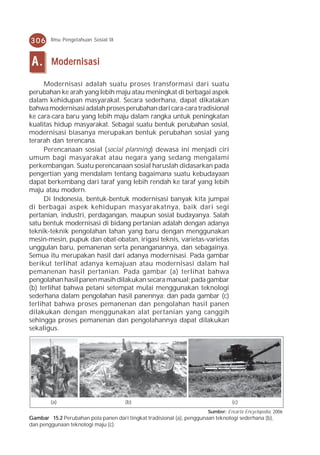 306     Ilmu Pengetahuan Sosial IX



 A.     Modernisasi

      Modernisasi adalah suatu proses transformasi dari suatu
perubahan ke arah yang lebih maju atau meningkat di berbagai aspek
dalam kehidupan masyarakat. Secara sederhana, dapat dikatakan
bahwa modernisasi adalah proses perubahan dari cara-cara tradisional
ke cara-cara baru yang lebih maju dalam rangka untuk peningkatan
kualitas hidup masyarakat. Sebagai suatu bentuk perubahan sosial,
modernisasi biasanya merupakan bentuk perubahan sosial yang
terarah dan terencana.
      Perencanaan sosial (social planning) dewasa ini menjadi ciri
umum bagi masyarakat atau negara yang sedang mengalami
perkembangan. Suatu perencanaan sosial haruslah didasarkan pada
pengertian yang mendalam tentang bagaimana suatu kebudayaan
dapat berkembang dari taraf yang lebih rendah ke taraf yang lebih
maju atau modern.
      Di Indonesia, bentuk-bentuk modernisasi banyak kita jumpai
di berbagai aspek kehidupan masyarakatnya, baik dari segi
pertanian, industri, perdagangan, maupun sosial budayanya. Salah
satu bentuk modernisasi di bidang pertanian adalah dengan adanya
teknik-teknik pengolahan lahan yang baru dengan menggunakan
mesin-mesin, pupuk dan obat-obatan, irigasi teknis, varietas-varietas
unggulan baru, pemanenan serta penanganannya, dan sebagainya.
Semua itu merupakan hasil dari adanya modernisasi. Pada gambar
berikut terlihat adanya kemajuan atau modernisasi dalam hal
pemanenan hasil pertanian. Pada gambar (a) terlihat bahwa
pengolahan hasil panen masih dilakukan secara manual; pada gambar
(b) terlihat bahwa petani setempat mulai menggunakan teknologi
sederhana dalam pengolahan hasil panennya; dan pada gambar (c)
terlihat bahwa proses pemanenan dan pengolahan hasil panen
dilakukan dengan menggunakan alat pertanian yang canggih
sehingga proses pemanenan dan pengolahannya dapat dilakukan
sekaligus.




        (a)                           (b)                                         (c)
                                                                       Sumber: Encarta Encyclopedia, 2006
Gambar 15.2 Perubahan pola panen dari tingkat tradisional (a), penggunaan teknologi sederhana (b),
dan penggunaan teknologi maju (c).
 