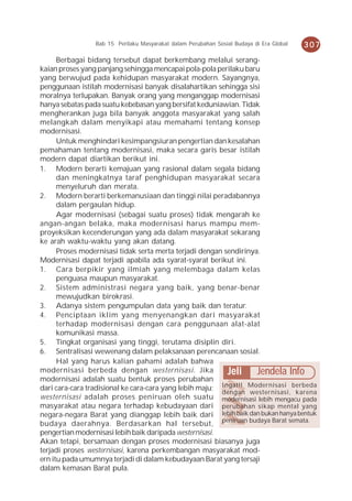 Bab 15 Perilaku Masyarakat dalam Perubahan Sosial Budaya di Era Global   307
      Berbagai bidang tersebut dapat berkembang melalui serang-
kaian proses yang panjang sehingga mencapai pola-pola perilaku baru
yang berwujud pada kehidupan masyarakat modern. Sayangnya,
penggunaan istilah modernisasi banyak disalahartikan sehingga sisi
moralnya terlupakan. Banyak orang yang menganggap modernisasi
hanya sebatas pada suatu kebebasan yang bersifat keduniawian. Tidak
mengherankan juga bila banyak anggota masyarakat yang salah
melangkah dalam menyikapi atau memahami tentang konsep
modernisasi.
      Untuk menghindari kesimpangsiuran pengertian dan kesalahan
pemahaman tentang modernisasi, maka secara garis besar istilah
modern dapat diartikan berikut ini.
1. Modern berarti kemajuan yang rasional dalam segala bidang
      dan meningkatnya taraf penghidupan masyarakat secara
      menyeluruh dan merata.
2. Modern berarti berkemanusiaan dan tinggi nilai peradabannya
      dalam pergaulan hidup.
      Agar modernisasi (sebagai suatu proses) tidak mengarah ke
angan-angan belaka, maka modernisasi harus mampu mem-
proyeksikan kecenderungan yang ada dalam masyarakat sekarang
ke arah waktu-waktu yang akan datang.
      Proses modernisasi tidak serta merta terjadi dengan sendirinya.
Modernisasi dapat terjadi apabila ada syarat-syarat berikut ini.
1. Cara berpikir yang ilmiah yang melembaga dalam kelas
      penguasa maupun masyarakat.
2. Sistem administrasi negara yang baik, yang benar-benar
      mewujudkan birokrasi.
3. Adanya sistem pengumpulan data yang baik dan teratur.
4. Penciptaan iklim yang menyenangkan dari masyarakat
      terhadap modernisasi dengan cara penggunaan alat-alat
      komunikasi massa.
5. Tingkat organisasi yang tinggi, terutama disiplin diri.
6. Sentralisasi wewenang dalam pelaksanaan perencanaan sosial.
      Hal yang harus kalian pahami adalah bahwa
modernisasi berbeda dengan westernisasi. Jika              Jeli Jendela Info
modernisasi adalah suatu bentuk proses perubahan
dari cara-cara tradisional ke cara-cara yang lebih maju; Ingat!! Modernisasi berbeda
                                                         dengan westernisasi, karena
westernisasi adalah proses peniruan oleh suatu modernisasi lebih mengacu pada
masyarakat atau negara terhadap kebudayaan dari perubahan sikap mental yang
negara-negara Barat yang dianggap lebih baik dari lebih baik dan bukan hanya bentuk
budaya daerahnya. Berdasarkan hal tersebut, peniruan budaya Barat semata.
pengertian modernisasi lebih baik daripada westernisasi.
Akan tetapi, bersamaan dengan proses modernisasi biasanya juga
terjadi proses westernisasi, karena perkembangan masyarakat mod-
ern itu pada umumnya terjadi di dalam kebudayaan Barat yang tersaji
dalam kemasan Barat pula.
 