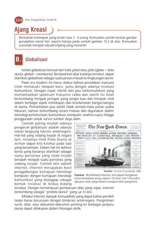 308     Ilmu Pengetahuan Sosial IX



Ajang Kreasi
   Bentuklah kelompok yang terdiri atas 3 - 4 orang. Kemudian carilah bentuk gambar
   perubahan sosial lain seperti halnya pada contoh gambar 15.2 di atas. Kemudian
   susunlah menjadi sebuah kliping yang menarik!



B.      Globalisasi

     Istilah globalisasi berasal dari kata global atau globe (globe = bola
dunia; global = mendunia). Berdasarkan akar katanya tersebut, dapat
diartikan globalisasi sebagai suatu proses masuk ke lingkungan dunia.
     Pada era modern ini harus diakui bahwa peradaban manusia
telah memasuki tahapan baru, yaitu dengan adanya revolusi
komunikasi. Dengan cepat, teknik dan jasa telekomunikasi yang
memanfaatkan spektrum frekuensi radio dan satelit ini telah
berkembang menjadi jaringan yang sangat luas dan menjadi vital
dalam berbagai aspek kehidupan dan keselamatan bangsa-bangsa
di dunia. Pemanfaatan jasa satelit tidak semata-mata untuk usaha
hiburan, namun berkembang secara meluas dan digunakan dalam
teknologi pertelevisian, komunikasi, komputer, analisis cuaca, hingga
penggunaan untuk survei sumber daya alam.
     Contoh paling mudah adanya
pengaruh globalisasi adalah adanya
siaran langsung televisi antarnegara.
Hal-hal yang sedang terjadi di negara
lain, misalnya final Piala Dunia di
Jerman dapat kita ketahui pada saat
yang bersamaan. Dalam hal ini definisi
berita yang biasanya diartikan sebagai
suatu peristiwa yang telah terjadi
berubah menjadi suatu peristiwa yang
sedang terjadi. Contoh lain adalah
internet. Internet merupakan hasil
penggabungan kemajuan teknologi                                      Sumber: Encarta Encyclopedia, 2006

komputer dengan kemajuan teknologi           Gambar 15.3 Melalui internet, kita dapat mengakses
                                             koran berbahasa asing, seperti The New York Times edisi
komunikasi yang dianggap sebagai apa pun, baik yang terbaru maupun edisi yang lama.
bentuk revolusi di kedua bidang
tersebut. Dengan kemampuan pembaruan data yang cepat, internet
berkembang sebagai “jendela dunia” yang up to date.
     Melalui internet, banyak kemudahan yang dapat kalian peroleh
tanpa harus berurusan dengan birokrasi antarnegara. Pengiriman
surat, data, atau dokumen-dokumen penting ke berbagai penjuru
dunia dapat dilakukan dalam hitungan detik.
 