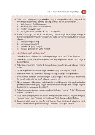 Bab 1 Negara Berkembang dan Negara Maju   23


 19. Salah satu ciri negara-negara berkembang adalah produktivitas masyarakat-
     nya masih didominasi barang-barang primer, hal ini dikarenakan ... .
     a. keterbatasan fasilitas umum
     b. kualitas penduduk masih rendah
     c. miskin kekayaan alam
     d. sebagian besar penduduk bercorak agraris
 20. Pada umumnya, sektor industri yang dikembangkan di negara-negara
     berkembang adalah industri yang bersifat padat karya. Hal tersebut dikarenakan
     alasan ... .
     a. modal yang kurang
     b. kemajuan teknologi
     c. penduduk yang banyak
     d. tingkat pendidikan yang rendah

B.     Kerjakan soal-soal berikut!
     1. Sebutkan lima tahapan perkembangan negara menurut W.W. Rostow!
     2. Sebutkan beberapa masalah kependudukan yang umum terjadi pada negara
        berkembang!
     3. Sebutkan minimal 4 negara di Benua Eropa yang tergolong sebagai negara
        maju!
     4. Jelaskan perbedaan antara negara berkembang dan negara maju!
     5. Sebutkan kota-kota utama di Jepang sekaligus fungsi atau perannya!
     6. Berdasarkan tahapan perkembangan suatu negara, maka negara Indonesia
        termasuk dalam tahap apa? Jelaskan alasannya!
     7. Negara-negara di kawasan Jazirah Arab memiliki pendapatan perkapita dan
        pendapatan nasional yang tinggi, namun masih dikategorikan sebagai negara
        berkembang. Mengapa demikian?
     8. Sebutkan nama negara yang mendapat julukan “macan Asia”! Mengapa
        dijuluki demikian?
     9. Apa dasar yang digunakan untuk mengelompokkan suatu negara menjadi
        “negara maju” dan “negara berkembang”? Jelaskan pendapat kalian!
 10. Bagaimanakah peranan dan fungsi Terusan Suez bagi Mesir dan juga bagi
     dunia internasional pada umumnya? Jelaskan pendapat kalian!
 