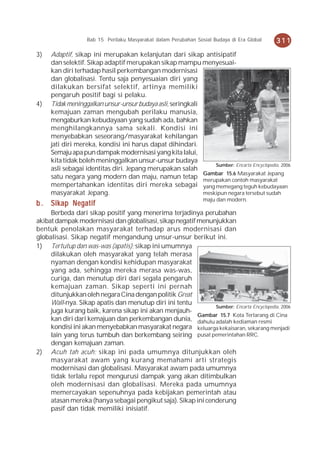 Bab 15 Perilaku Masyarakat dalam Perubahan Sosial Budaya di Era Global   311
3)   Adaptif, sikap ini merupakan kelanjutan dari sikap antisipatif
     dan selektif. Sikap adaptif merupakan sikap mampu menyesuai-
     kan diri terhadap hasil perkembangan modernisasi
     dan globalisasi. Tentu saja penyesuaian diri yang
     dilakukan bersifat selektif, artinya memiliki
     pengaruh positif bagi si pelaku.
4)   Tidak meninggalkan unsur-unsur budaya asli, seringkali
     kemajuan zaman mengubah perilaku manusia,
     mengaburkan kebudayaan yang sudah ada, bahkan
     menghilangkannya sama sekali. Kondisi ini
     menyebabkan seseorang/masyarakat kehilangan
     jati diri mereka, kondisi ini harus dapat dihindari.
     Semaju apa pun dampak modernisasi yang kita lalui,
     kita tidak boleh meninggalkan unsur-unsur budaya
                                                                Sumber: Encarta Encyclopedia, 2006
     asli sebagai identitas diri. Jepang merupakan salah
                                                            Gambar 15.6 Masyarakat Jepang
     satu negara yang modern dan maju, namun tetap merupakan contoh masyarakat
     mempertahankan identitas diri mereka sebagai yang memegang teguh kebudayaan
     masyarakat Jepang.                                     meskipun negara tersebut sudah
                                                                 maju dan modern.
b . Sikap Negatif
     Berbeda dari sikap positif yang menerima terjadinya perubahan
akibat dampak modernisasi dan globalisasi, sikap negatif menunjukkan
bentuk penolakan masyarakat terhadap arus modernisasi dan
globalisasi. Sikap negatif mengandung unsur-unsur berikut ini.
1) Tertutup dan was-was (apatis); sikap ini umumnya
     dilakukan oleh masyarakat yang telah merasa
     nyaman dengan kondisi kehidupan masyarakat
     yang ada, sehingga mereka merasa was-was,
     curiga, dan menutup diri dari segala pengaruh
     kemajuan zaman. Sikap seperti ini pernah
     ditunjukkan oleh negara Cina dengan politik Great
     Wall-nya. Sikap apatis dan menutup diri ini tentu
                                                               Sumber: Encarta Encyclopedia, 2006
     juga kurang baik, karena sikap ini akan menjauh-
                                                         Gambar 15.7 Kota Terlarang di Cina
     kan diri dari kemajuan dan perkembangan dunia, dahulu adalah kediaman resmi
     kondisi ini akan menyebabkan masyarakat negara keluarga kekaisaran, sekarang menjadi
     lain yang terus tumbuh dan berkembang seiring pusat pemerintahan RRC.
     dengan kemajuan zaman.
2) Acuh tah acuh; sikap ini pada umumnya ditunjukkan oleh
     masyarakat awam yang kurang memahami arti strategis
     modernisasi dan globalisasi. Masyarakat awam pada umumnya
     tidak terlalu repot mengurusi dampak yang akan ditimbulkan
     oleh modernisasi dan globalisasi. Mereka pada umumnya
     memercayakan sepenuhnya pada kebijakan pemerintah atau
     atasan mereka (hanya sebagai pengikut saja). Sikap ini cenderung
     pasif dan tidak memiliki inisiatif.
 