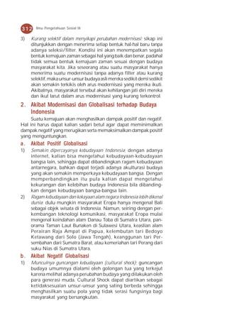 312    Ilmu Pengetahuan Sosial IX

3)   Kurang selektif dalam menyikapi perubahan modernisasi; sikap ini
     ditunjukkan dengan menerima setiap bentuk hal-hal baru tanpa
     adanya seleksi/filter. Kondisi ini akan menempatkan segala
     bentuk kemajuan zaman sebagai hal yang baik dan benar, padahal
     tidak semua bentuk kemajuan zaman sesuai dengan budaya
     masyarakat kita. Jika seseorang atau suatu masyarakat hanya
     menerima suatu modernisasi tanpa adanya filter atau kurang
     selektif, maka unsur-unsur budaya asli mereka sedikit demi sedikit
     akan semakin terkikis oleh arus modernisasi yang mereka ikuti.
     Akibatnya, masyarakat tersebut akan kehilangan jati diri mereka
     dan ikut larut dalam arus modernisasi yang kurang terkontrol.
2 . Akibat Modernisasi dan Globalisasi terhadap Budaya
    Indonesia
     Suatu kemajuan akan menghasilkan dampak positif dan negatif.
Hal ini harus dapat kalian sadari betul agar dapat meminimalkan
dampak negatif yang merugikan serta memaksimalkan dampak positif
yang menguntungkan.
a.   Akibat Positif Globalisasi
1)   Semakin dipercayanya kebudayaan Indonesia; dengan adanya
     internet, kalian bisa mengetahui kebudayaan-kebudayaan
     bangsa lain, sehingga dapat dibandingkan ragam kebudayaan
     antarnegara, bahkan dapat terjadi adanya akulturasi budaya
     yang akan semakin memperkaya kebudayaan bangsa. Dengan
     memperbandingkan itu pula kalian dapat mengetahui
     kekurangan dan kelebihan budaya Indonesia bila dibanding-
     kan dengan kebudayaan bangsa-bangsa lain.
2)   Ragam kebudayaan dan kekayaan alam negara Indonesia lebih dikenal
     dunia; dulu mungkin masyarakat Eropa hanya mengenal Bali
     sebagai objek wisata di Indonesia. Namun, seiring dengan per-
     kembangan teknologi komunikasi, masyarakat Eropa mulai
     mengenal keindahan alam Danau Toba di Sumatra Utara, pan-
     orama Taman Laut Bunaken di Sulawesi Utara, keaslian alam
     Perairan Raja Ampat di Papua, kelembutan tari Bedoyo
     Ketawang dari Solo (Jawa Tengah), keanggunan tari Per-
     sembahan dari Sumatra Barat, atau kemeriahan tari Perang dari
     suku Nias di Sumatra Utara.
b . Akibat Negatif Globalisasi
1)   Munculnya guncangan kebudayaan (cultural shock); guncangan
     budaya umumnya dialami oleh golongan tua yang terkejut
     karena melihat adanya perubahan budaya yang dilakukan oleh
     para generasi muda. Cultural Shock dapat diartikan sebagai
     ketidaksesuaian unsur-unsur yang saling berbeda sehingga
     menghasilkan suatu pola yang tidak serasi fungsinya bagi
     masyarakat yang bersangkutan.
 