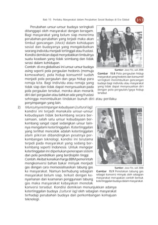 Bab 15 Perilaku Masyarakat dalam Perubahan Sosial Budaya di Era Global    313
          Perubahan unsur-unsur budaya seringkali
     ditanggapi oleh masyarakat dengan beragam.
     Bagi masyarakat yang belum siap menerima
     perubahan-perubahan yang terjadi maka akan
     timbul goncangan (shock) dalam kehidupan
     sosial dan budayanya yang mengakibatkan
     seorang individu menjadi tertinggal atau frustasi.
     Kondisi demikian dapat menyebabkan timbulnya
     suatu keadaan yang tidak seimbang dan tidak
     serasi dalam kehidupan.
     Contoh: di era globalisasi ini unsur-unsur budaya
                                                                        Sumber: Jawa Pos, Juli 2008
     asing seperti pola pergaulan hedonis (memuja
                                                         Gambar 15.8 Pola pergaulan hidup
     kemewahan), pola hidup konsumtif sudah
                                                         masyarakat yang hedonis dan konsumtif
     menjadi pola pergaulan dan gaya hidup para seringkali menimbulkan goncangan
     remaja kita. Bagi individu atau remaja yang budaya bagi individu atau masyarakat
     tidak siap dan tidak dapat menyesuaikan pada yang tidak dapat menyesuaikan diri
     pola pergaulan tersebut, mereka akan menarik dengan pola pergaulan/gaya hidup
                                                         tersebut.
     diri dari pergaulan atau bahkan ada yang frustasi
     sehingga menimbulkan tindakan bunuh diri atau perilaku
     penyimpangan yang lain.
2)   Munculnya ketimpangan kebudayaan (cultural lag);
     kondisi ini terjadi manakala unsur-unsur
     kebudayaan tidak berkembang secara ber-
     samaan, salah satu unsur kebudayaan ber-
     kembang sangat cepat sedangkan unsur lain-
     nya mengalami ketertinggalan. Ketertinggalan
     yang terlihat mencolok adalah ketertinggalan
     alam pikiran dibandingkan pesatnya per-
     kembangan teknologi, kondisi ini terutama
     terjadi pada masyarakat yang sedang ber-
     kembang seperti Indonesia. Untuk mengejar
     ketertinggalan ini diperlukan penerapan sistem
     dan pola pendidikan yang berdisiplin tinggi.
     Contoh: Akibat kenaikan harga BBM pemerintah
     mengkonversi bahan bakar minyak menjadi
     gas dengan cara mensosialisasikan tabung gas                       Sumber: Jawa Pos, Juli 2008
     ke masyarakat. Namun berhubung sebagian Gambar 15.9 Penolakan tabung gas
     masyarakat belum siap, terkait dengan ke- sebagai konversi minyak oleh sebagian
     nyamanan dan keamanan penggunaan tabung masyarakat merupakan contoh bentuk
                                                        ketertinggalan budaya dalam masyarakat.
     gas maka masyarakat kebayakan menolak
     konversi tersebut. Kondisi demikian menunjukkan adanya
     ketertinggalan budaya (cultural lag) oleh sebagian masyarakat
     terhadap perubahan budaya dan perkembangan kemajuan
     teknologi.
 