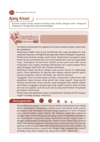 314   Ilmu Pengetahuan Sosial IX



Ajang Kreasi
 Buatlah tulisan untuk majalah dinding kelas kalian dengan tema “Pengaruh
 Globalisasi”! Kerjakanlah secara berkelompok!




  *    Perubahan yang terjadi di era global saat ini lazim disebut dengan modernisasi
       dan globalisasi.
  *    Modernisasi adalah suatu proses transformasi dari suatu perubahan ke arah
       yang lebih maju atau meningkat di berbagai aspek dalam kehidupan masyarakat.
  *    Modernisasi berbeda dengan westernisasi. Modernisasi merupakan suatu
       bentuk proses perubahan dari cara-cara tradisional ke cara-cara yang lebih
       maju, sedangkan westernisasi adalah proses peniruan oleh suatu
       masyarakat atau negara terhadap kebudayaan dari negara-negara Barat
       yang dianggap lebih baik dari budaya daerahnya.
  *    Globalisasi dapat diartikan sebagai suatu proses masuk ke lingkungan
       dunia. Proses globalisasi di dukung oleh adanya saluran-saluran seperti
       saluran pergaulan, saluran teknologi, dan saluran ekonomi.
  *    Tanggapan dan kecenderungan perilaku masyarakat modernisasi dan
       globalisasi dapat berupa sikap positif dan sikap negatif. Sikap positif
       meliputi penerimaan secara terbuka, sikap antisipatif dan selektif, adaptif
       dan adapun tanggapan yang berupa sikap negatif meliputi sikap tertutup
       dan was-was (apatis), acuh tak acuh dan kurang selektif dalam menyikapii
       perubahan modernisasi.
  *    Modernisasi dan globalisasi dapat mengakibatkan dampak positif maupun
       negatif terhadap budaya Indonesia.

  Renungkanlah!
       Modernisasi merupakan suatu bentuk perubahan sosial yang umum terjadi
       dalam kehidupan masyarakat. Modernisasi mencakup suatu proses
       perubahan total kehidupan bersama yang tradisional ke arah kemajuan
       yang rasional dalam segala bidang. Tak ubahnya negara lain, Indonesia
       sebagai negara berkembang juga berupaya untuk mengadakan perubahan
       dari kehidupan masyarakat yang tradisional menuju negara modern
       dengan melaksanakan pembangunan. Dalam proses modernisasi tersebut
       tidak menutup kemungkinan masuknya unsur-unsur dari luar. Kita sebagai
       generasi muda dan juga bagian dari masyarakat harus turut serta mendukung
       serta mendorong proses modernisasi dengan tetap waspada dan selektif
       terhadap unsur-unsur budaya luar yang masuk dalam negara kita.
 