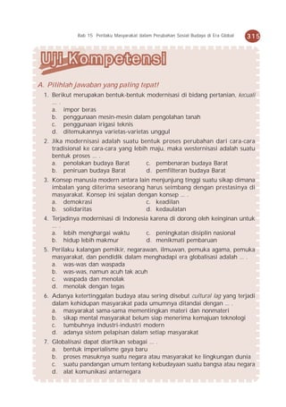 Bab 15 Perilaku Masyarakat dalam Perubahan Sosial Budaya di Era Global   315




A. Pilihlah jawaban yang paling tepat!
  1. Berikut merupakan bentuk-bentuk modernisasi di bidang pertanian, kecuali
     ... .
     a. impor beras
     b. penggunaan mesin-mesin dalam pengolahan tanah
     c. penggunaan irigasi teknis
     d. ditemukannya varietas-varietas unggul
  2. Jika modernisasi adalah suatu bentuk proses perubahan dari cara-cara
     tradisional ke cara-cara yang lebih maju, maka westernisasi adalah suatu
     bentuk proses ... .
     a. penolakan budaya Barat          c. pembenaran budaya Barat
     b. peniruan budaya Barat           d. pemfilteran budaya Barat
  3. Konsep manusia modern antara lain menjunjung tinggi suatu sikap dimana
     imbalan yang diterima seseorang harus seimbang dengan prestasinya di
     masyarakat. Konsep ini sejalan dengan konsep ... .
     a. demokrasi                      c. keadilan
     b. solidaritas                    d. kedaulatan
  4. Terjadinya modernisasi di Indonesia karena di dorong oleh keinginan untuk
     ... .
     a. lebih menghargai waktu         c. peningkatan disiplin nasional
     b. hidup lebih makmur             d. menikmati pembaruan
  5. Perilaku kalangan pemikir, negarawan, ilmuwan, pemuka agama, pemuka
     masyarakat, dan pendidik dalam menghadapi era globalisasi adalah ... .
     a. was-was dan waspada
     b. was-was, namun acuh tak acuh
     c. waspada dan menolak
     d. menolak dengan tegas
  6. Adanya ketertinggalan budaya atau sering disebut cultural lag yang terjadi
     dalam kehidupan masyarakat pada umumnya ditandai dengan ... .
     a. masyarakat sama-sama mementingkan materi dan nonmateri
     b. sikap mental masyarakat belum siap menerima kemajuan teknologi
     c. tumbuhnya industri-industri modern
     d. adanya sistem pelapisan dalam setiap masyarakat
  7. Globalisasi dapat diartikan sebagai ... .
     a. bentuk imperialisme gaya baru
     b. proses masuknya suatu negara atau masyarakat ke lingkungan dunia
     c. suatu pandangan umum tentang kebudayaan suatu bangsa atau negara
     d. alat komunikasi antarnegara
 