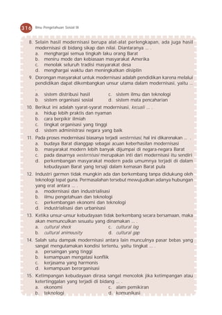 316   Ilmu Pengetahuan Sosial IX



  8. Selain hasil modernisasi berupa alat-alat perlengkapan, ada juga hasil
     modernisasi di bidang sikap dan nilai. Diantaranya ... .
     a. menghargai semua tingkah laku orang Barat
     b. meniru mode dan kebiasaan masyarakat Amerika
     c. menolak seluruh tradisi masyarakat desa
     d. menghargai waktu dan meningkatkan disiplin
  9. Dorongan masyarakat untuk modernisasi adalah pendidikan karena melalui
     pendidikan dapat dikembangkan unsur utama dalam modernisasi, yaitu ...
     .
     a. sistem distribusi hasil     c. sistem ilmu dan teknologi
     b. sistem organisasi sosial    d. sistem mata pencaharian
 10. Berikut ini adalah syarat-syarat modernisasi, kecuali ... .
     a. hidup lebih praktis dan nyaman
     b. cara berpikir ilmiah
     c. tingkat organisasi yang tinggi
     d. sistem administrasi negara yang baik
 11. Pada proses modernisasi biasanya terjadi westernisasi, hal ini dikarenakan ... .
     a. budaya Barat dianggap sebagai acuan keberhasilan modernisasi
     b. masyarakat modern lebih banyak dijumpai di negara-negara Barat
     c. pada dasarnya westernisasi merupakan inti dari modernisasi itu sendiri
     d. perkembangan masyarakat modern pada umumnya terjadi di dalam
        kebudayaan Barat yang tersaji dalam kemasan Barat pula
 12. Industri garmen tidak mungkin ada dan berkembang tanpa didukung oleh
     teknologi tepat guna. Permasalahan tersebut mewujudkan adanya hubungan
     yang erat antara ... .
     a. modernisasi dan industrialisasi
     b. ilmu pengetahuan dan teknologi
     c. perkembangan ekonomi dan teknologi
     d. industrialisasi dan urbanisasi
 13. Ketika unsur-unsur kebudayaan tidak berkembang secara bersamaan, maka
     akan memunculkan sesuatu yang dinamakan ... .
     a. cultural shock                c. cultural lag
     b. cultural animousity           d. cultural gap
 14. Salah satu dampak modernisasi antara lain munculnya pasar bebas yang
     sangat mengutamakan kondisi tertentu, yaitu tingkat ... .
     a. persaingan yang tinggi
     b. kemampuan mengatasi konflik
     c. kerjasama yang harmonis
     d. kemampuan berorganisasi
 15. Ketimpangan kebudayaan dirasa sangat mencolok jika ketimpangan atau
     ketertinggalan yang terjadi di bidang ... .
     a. ekonomi                         c. alam pemikiran
     b. teknologi                       d. komunikasi
 
