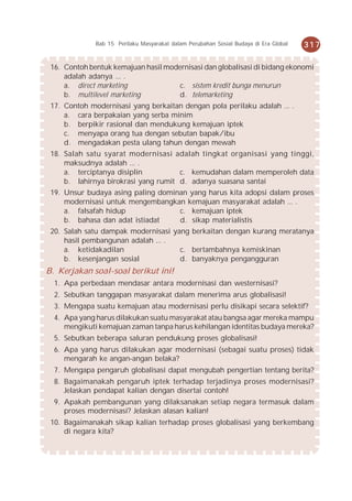 Bab 15 Perilaku Masyarakat dalam Perubahan Sosial Budaya di Era Global   317

 16. Contoh bentuk kemajuan hasil modernisasi dan globalisasi di bidang ekonomi
     adalah adanya ... .
     a. direct marketing              c. sistem kredit bunga menurun
     b. multilevel marketing          d. telemarketing
 17. Contoh modernisasi yang berkaitan dengan pola perilaku adalah ... .
     a. cara berpakaian yang serba minim
     b. berpikir rasional dan mendukung kemajuan iptek
     c. menyapa orang tua dengan sebutan bapak/ibu
     d. mengadakan pesta ulang tahun dengan mewah
 18. Salah satu syarat modernisasi adalah tingkat organisasi yang tinggi,
     maksudnya adalah ... .
     a. terciptanya disiplin          c. kemudahan dalam memperoleh data
     b. lahirnya birokrasi yang rumit d. adanya suasana santai
 19. Unsur budaya asing paling dominan yang harus kita adopsi dalam proses
     modernisasi untuk mengembangkan kemajuan masyarakat adalah ... .
     a. falsafah hidup              c. kemajuan iptek
     b. bahasa dan adat istiadat    d. sikap materialistis
 20. Salah satu dampak modernisasi yang berkaitan dengan kurang meratanya
     hasil pembangunan adalah ... .
     a. ketidakadilan                c. bertambahnya kemiskinan
     b. kesenjangan sosial           d. banyaknya pengangguran
B. Kerjakan soal-soal berikut ini!
  1. Apa perbedaan mendasar antara modernisasi dan westernisasi?
  2. Sebutkan tanggapan masyarakat dalam menerima arus globalisasi!
  3. Mengapa suatu kemajuan atau modernisasi perlu disikapi secara selektif?
  4. Apa yang harus dilakukan suatu masyarakat atau bangsa agar mereka mampu
     mengikuti kemajuan zaman tanpa harus kehilangan identitas budaya mereka?
  5. Sebutkan beberapa saluran pendukung proses globalisasi!
  6. Apa yang harus dilakukan agar modernisasi (sebagai suatu proses) tidak
     mengarah ke angan-angan belaka?
  7. Mengapa pengaruh globalisasi dapat mengubah pengertian tentang berita?
  8. Bagaimanakah pengaruh iptek terhadap terjadinya proses modernisasi?
     Jelaskan pendapat kalian dengan disertai contoh!
  9. Apakah pembangunan yang dilaksanakan setiap negara termasuk dalam
     proses modernisasi? Jelaskan alasan kalian!
 10. Bagaimanakah sikap kalian terhadap proses globalisasi yang berkembang
     di negara kita?
 