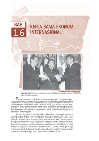 Bab 16 Kerja Sama Ekonomi Internasional    319




   BAB               KERJA SAMA EKONOMI
                     KERJA      EKONOMI
 16                  INTERNASIONAL




                                                        Sumber: Kompas, 8 Januari 2008
           Gambar 16.1 Keikutsertaan Indonesia di ASEAN merupakan wujud kerja sama
           ekonomi internasional.

     P  ada semester 1, kalian telah mempelajari mengenai per-
dagangan internasional. Perdagangan internasional dapat terjadi karena
setiap negara tidak bisa hidup sendiri, sehingga setiap negara akan
menjalin kerja sama dengan cara tukar-menukar barang produksi.
Perdagangan internasional merupakan salah satu bentuk kerja sama
ekonomi antarnegara.
     Setiap negara di dunia semakin sadar akan perlunya kerja sama
antarbangsa, tidak hanya terbatas pada perdagangan saja, akan
tetapi meluas pada usaha-usaha untuk ikut aktif dalam pem-
bangunan ekonomi. Atas kesadaran tersebut, maka banyak muncul
bermacam-macam lembaga kerja sama ekonomi baik dalam bentuk
bilateral regional, maupun internasional. Untuk lebih jelasnya
mengenai bentuk-bentuk kerja sama ekonomi antarnegara, kalian
dapat mempelajarinya pada pembahasan berikut ini.
 